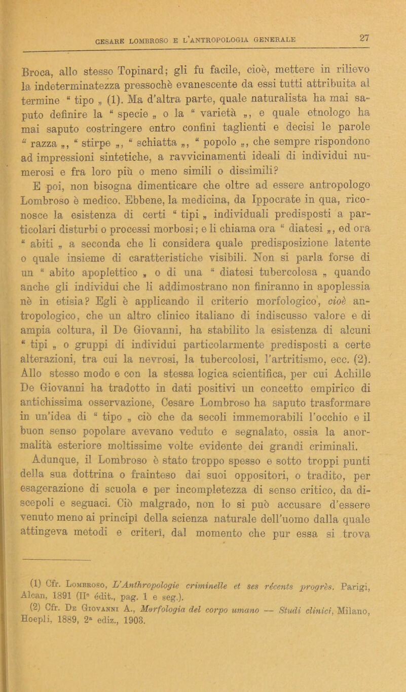 Broca, allo stesso Topinard; gli fu facile, cioè, mettere in rilievo la indeterminatezza pressoché evanescente da essi tutti attribuita ai termine “ tipo „ (1). Ma d’altra parte, quale naturalista ha mai sa- puto definire la “ specie „ o la “ varietà „, e quale etnologo ha mai saputo costringere entro confini taglienti e decisi le parole * razza „, “ stirpe „, * schiatta „, “ popolo „, che sempre rispondono ad impressioni sintetiche, a ravvicinamenti ideali di individui nu- merosi e fra loro più o meno simili o dissimili? E poi, non bisogna dimenticare che oltre ad essere antropologo Lombroso è medico. Ebbene, la medicina, da Ippocrate in qua, rico- nosce la esistenza di certi “ tipi „ individuali predisposti a par- ticolari disturbi o processi morbosi; e li chiama ora “ diatesi „, ed ora “ abiti „ a seconda che li considera quale predisposizione latente o quale insieme di caratteristiche visibili. Non si parla forse di un “ abito apoplettico „ o di una “ diatesi tubercolosa „ quando anche gli individui che li addimostrano non finiranno in apoplessia nè in etisia? Egli è applicando il criterio morfologico, cioè an- tropologico, che un altro clinico italiano di indiscusso valore e di ampia coltura, il De Giovanni, ha stabilito la esistenza di alcuni “ tipi „ o gruppi di individui particolarmente predisposti a certe alterazioni, tra cui la nevrosi, la tubercolosi, l’artritismo, ecc. (2). Allo stesso modo e con la stessa logica scientifica, per cui Achille De Giovanni ha tradotto in dati positivi un concetto empirico di antichissima osservazione, Cesare Lombroso ha saputo trasformare in un’idea di “ tipo „ ciò che da secoli immemorabili l’occhio e il buon senso popolare avevano veduto e segnalato, ossia la anor- malità esteriore moltissime volte evidente dei grandi criminali. Adunque, il Lombroso è stato troppo spesso e sotto troppi punti della sua dottrina o frainteso dai suoi oppositori, o tradito, per esagerazione di scuola e per incompletezza di senso critico, da di- scepoli e seguaci. Ciò malgrado, non lo si può accusare d’essere venuto meno ai principi della scienza naturale dell’uomo dalla quale attingeva metodi e criteri, dal momento che pur essa si trova (1) Cfr. Lombroso, L Anthropologie criminelle et ses récents progrès. Parigi, Alcan, 1891 (II0 éilit., pag. 1 e seg.). (2) Cfr. De Giovanni A., Morfologia del corpo umano — Studi clinici. Milano, Hoepli, 1889, 2“ ecliz., 1903.