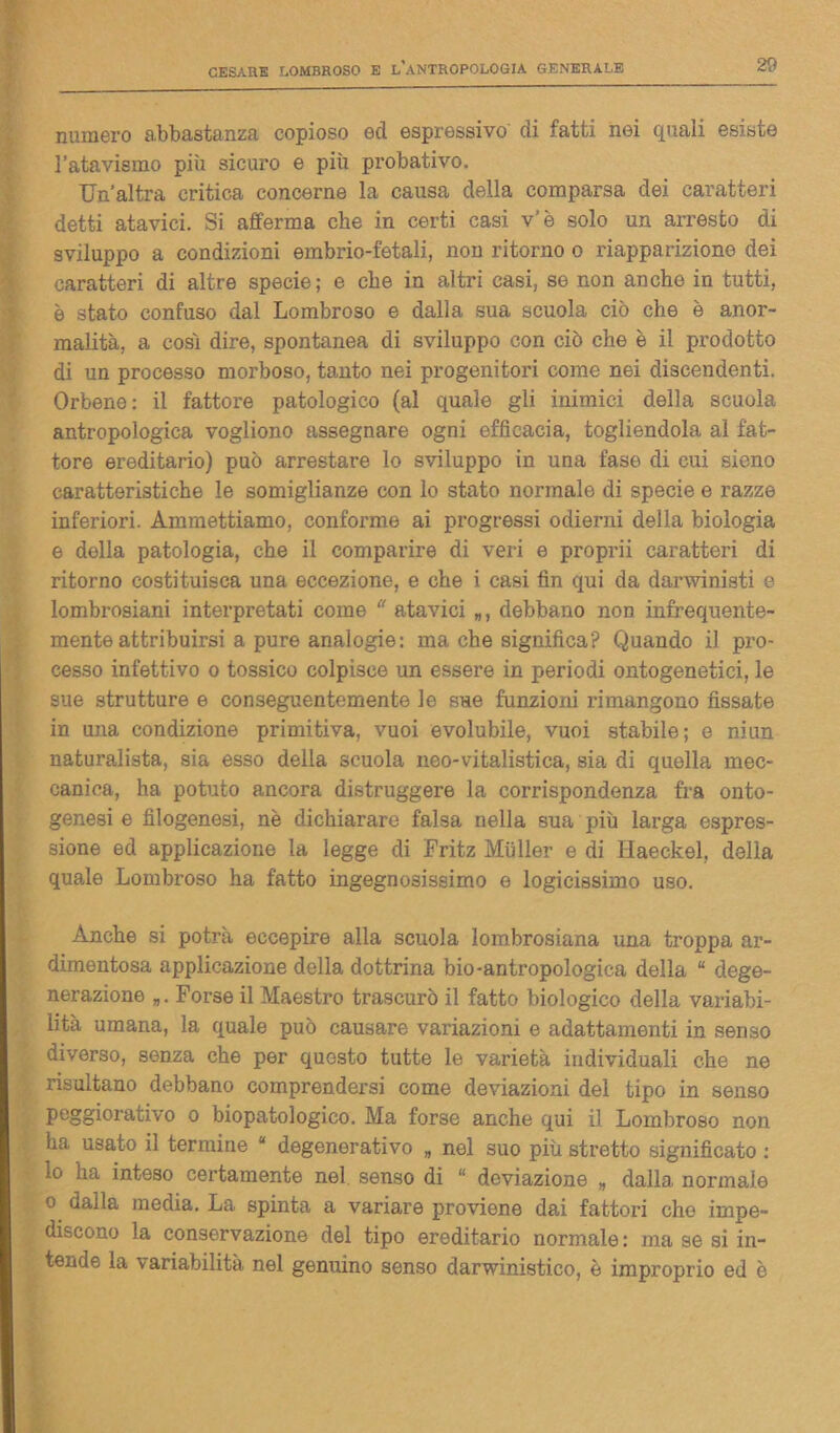 numero abbastanza copioso ed espressivo di fatti nei quali esiste l’atavismo più sicuro e più probativo. Un’altra critica concerne la causa della comparsa dei caratteri detti atavici. Si afferma che in certi casi v'è solo un arresto di sviluppo a condizioni embrio-fetali, non ritorno o riapparizione dei caratteri di altre specie; e che in altri casi, se non anche in tutti, è stato confuso dal Lombroso e dalla sua scuola ciò che è anor- malità, a così dire, spontanea di sviluppo con ciò che è il prodotto di un processo morboso, tanto nei progenitori come nei discendenti. Orbene: il fattore patologico (al quale gli inimici della scuola antropologica vogliono assegnare ogni efficacia, togliendola al fat- tore ereditario) può arrestare lo sviluppo in una fase di cui sieno caratteristiche le somiglianze con lo stato normale di specie e razze inferiori. Ammettiamo, conforme ai progressi odierni della biologia e della patologia, che il comparire di veri e proprii caratteri di ritorno costituisca una eccezione, e che i casi fin qui da darwinisti e lombrosiani interpretati come “ atavici debbano non infrequente- mente attribuirsi a pure analogie: ma che significa? Quando il pro- cesso infettivo o tossico colpisce un essere in periodi ontogenetici, le sue strutture e conseguentemente le sue funzioni rimangono fissate in una condizione primitiva, vuoi evolubile, vuoi stabile; e niun naturalista, sia esso della scuola neo-vitalistica, sia di quella mec- canica, ha potuto ancora distruggere la corrispondenza fra onto- genesi e filogenesi, nè dichiarare falsa nella sua più larga espres- sione ed applicazione la legge di Fritz Mulier e di Haeckel, delia quale Lombroso ha fatto ingegnosissimo e logicissimo uso. Anche si potrà eccepire alla scuola lombrosiana una troppa ar- dimentosa applicazione della dottrina bio-antropologica della “ dege- nerazione „ * Forse il Maestro trascurò il fatto biologico della variabi- lità umana, la quale può causare variazioni e adattamenti in senso diverso, senza che per questo tutte le varietà individuali che ne risultano debbano comprendersi come deviazioni del tipo in senso peggiorativo o biopatologico. Ma forse anche qui il Lombroso non ha usato il termine J degenerativo „ nel suo più stretto significato : lo ha inteso certamente nel. senso di “ deviazione „ dalla, normale o dalla media. La spinta a variare proviene dai fattori che impe- discono la conservazione del tipo ereditario normale : ma se si in- tende la variabilità nel genuino senso darwinistico, è improprio ed è