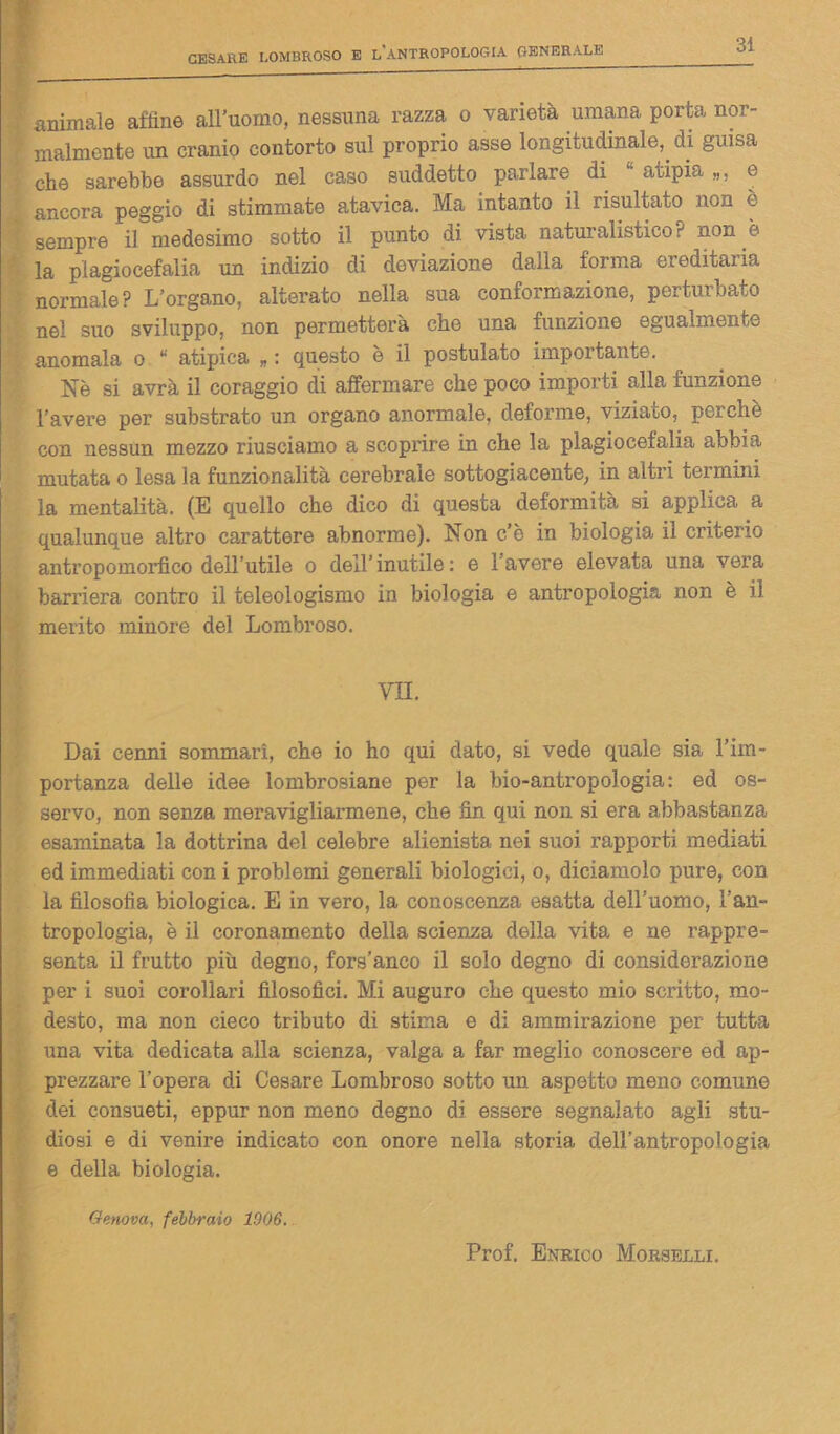 animale affine all’uomo, nessuna razza o varietà umana porta nor- malmente un cranio contorto sul proprio asse longitudinale, di guisa che sarebbe assurdo nel caso suddetto parlare di atipia e ancora peggio di stimmate atavica. Ma intanto il risultato non è sempre il medesimo sotto il punto di vista naturalistico? non è la plagiocefalia un indizio di deviazione dalla forma ereditaria normale? L’organo, alterato nella sua conformazione, perturbato nel suo sviluppo, non permetterà che una funzione egualmente anomala o “ atipica „ : questo è il postulato importante. Nè si avrà il coraggio di affermare che poco importi alla funzione l’avere per substrato un organo anormale, deforme, viziato, perchè con nessun mezzo riusciamo a scoprire in che la plagiocefalia abbia mutata o lesa la funzionalità cerebrale sottogiacente, in altri termini la mentalità. (E quello che dico di questa deformità si applica a qualunque altro carattere abnorme). Non c’è in biologia il criterio antropomorfico dell’utile o dell’inutile: e l'avere elevata una vera barriera contro il teleologismo in biologia e antropologia non è il merito minore del Lombroso. VII. Dai cenni sommari, che io ho qui dato, si vede quale sia l’im- portanza delle idee lombrosiane per la bio-antropologia: ed os- servo, non senza meravigliarmene, che fin qui non si era abbastanza esaminata la dottrina del celebre alienista nei suoi rapporti mediati ed immediati con i problemi generali biologici, o, diciamolo pure, con la filosofìa biologica. E in vero, la conoscenza esatta dell’uomo, l’an- tropologia, è il coronamento della scienza della vita e ne rappre- senta il frutto più degno, fors’anco il solo degno di considerazione per i suoi corollari filosofici. Mi auguro che questo mio scritto, mo- desto, ma non cieco tributo di stima e di ammirazione per tutta una vita dedicata alla scienza, valga a far meglio conoscere ed ap- prezzare l’opera di Cesare Lombroso sotto un aspetto meno comune dei consueti, eppur non meno degno di essere segnalato agli stu- diosi e di venire indicato con onore nella storia dell’antropologia e della biologia. Genova, febbraio 1906. Prof. Enrico Morselli.