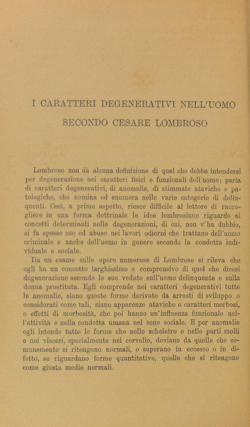 I CARATTERI DEGENERATIVI NELL’UOMO SECONDO CESARE LOMBROSO Lombroso non dà alcuna definizione di quel che debba intendersi per degenerazione nei caratteri tìsici e funzionali dell’uomo; parla di caratteri degenerativi, di anomalie, di stimmate ataviche e pa- tologiche, che nomina ed enumera nelle varie categorie di delin- quenti. Cosi, a primo aspetto, riesce difficile al lettore di racco- gliere in una forma dottrinale le idee lombrosiane riguardo ai concetti determinati nelle degenerazioni, di cui, non v’ha dubbio, si fa spesso uso ed abuso nei lavori odierni che trattano dell’uomo criminale e anche dell’uomo in genere secondo la condotta indi- viduale e sociale. Da un esame sulle opere numerose di Lombroso si rileva che egli ha un concetto larghissimo e comprensivo di quel che dicesi degenerazione secondo le sue vedute sull’uomo delinquente e sulla donna prostituta. Egli comprende nei caratteri degenerativi tutte le anomalie, siano queste forme derivate da arresti di sviluppo o considerati come tali, siano apparenze ataviche o caratteri morbosi, o effetti di morbosità, che poi hanno un’influenza funzionale nel- l’attività e nella condotta umana nel seno sociale. E per anomalie egli intende tutte le forme che nello scheletro e nelle parti molli e nei visceri, specialmente nel cervello, deviano da quelle che co- munemente si ritengono normali, o superano in eccesso o in di- fetto, se riguardano forme quantitative, quelle che si ritengono come giuste medie normali.