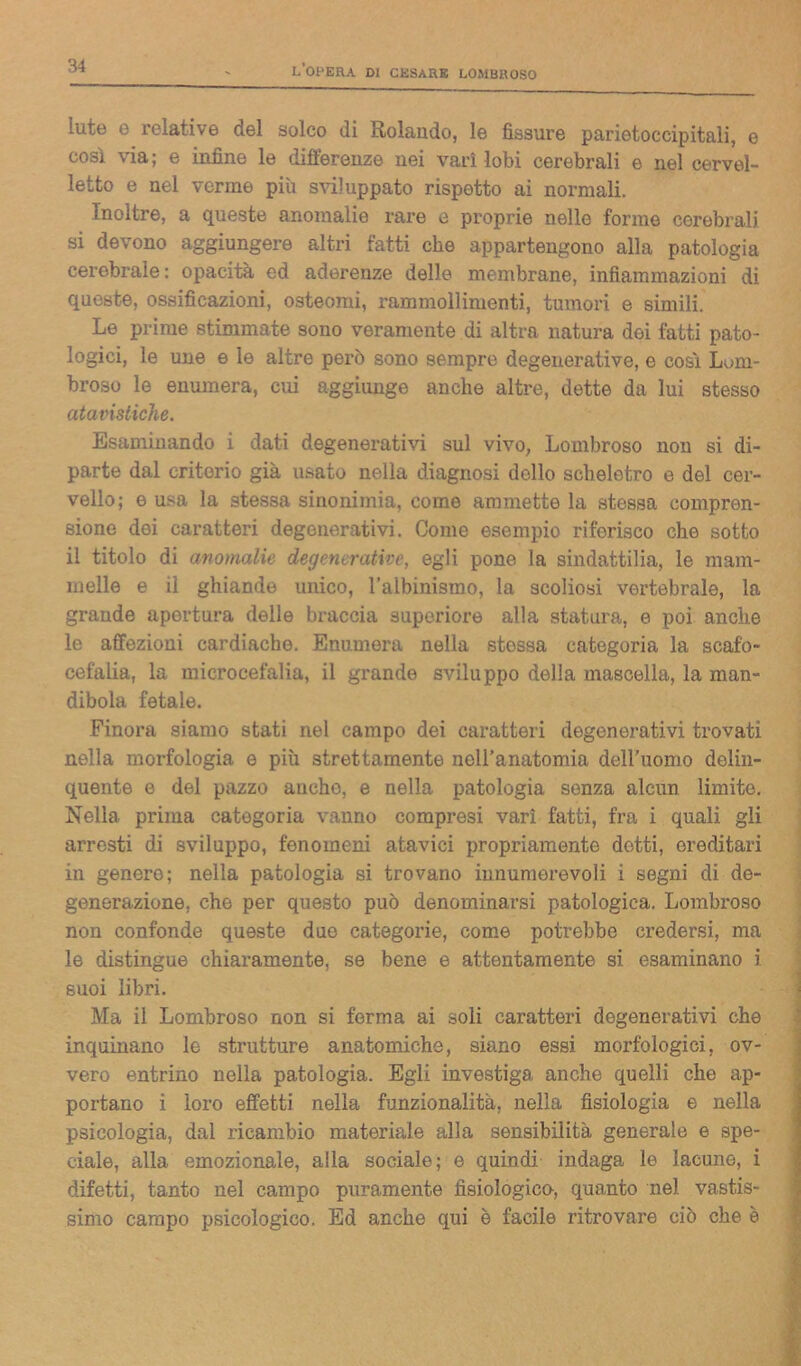 Iute e relative del solco di Rolando, le fìssure parietoccipitali, e così via; e infine le differenze nei vari lobi cerebrali e nel cervel- letto e nel verme più sviluppato rispetto ai normali. Inoltre, a queste anomalie rare e proprie nelle forme cerebrali si devono aggiungere altri fatti che appartengono alla patologia cerebrale: opacità ed aderenze delle membrane, infiammazioni di queste, ossificazioni, osteomi, rammollimenti, tumori e simili. Le prime stimmate sono veramente di altra natura dei fatti pato- logici, le une e le altre però sono sempre degenerative, e così Lom- broso le enumera, cui aggiunge anche altre, dette da lui stesso atavistiche. Esaminando i dati degenerativi sul vivo, Lombroso non si di- parte dal criterio già usato nella diagnosi dello scheletro e del cer- vello; e usa la stessa sinonimia, come ammette la stessa compren- sione dei caratteri degenerativi. Come esempio riferisco che sotto il titolo di anomalie degenerative, egli pone la sindattilia, le mam- melle e il ghiande unico, l’albinismo, la scoliosi vertebrale, la grande apertura delle braccia superiore alla statura, e poi anche le affezioni cardiache. Enumera nella stessa categoria la scafo- cefalia, la microcefalia, il grande sviluppo della mascella, la man- dibola fetale. Finora siamo stati nel campo dei caratteri degenerativi trovati nella morfologia e più strettamente nell’anatomia dell'uomo delin- quente e del pazzo anche, e nella patologia senza alcun limito. Nella prima categoria vanno compresi vari fatti, fra i quali gli arresti di sviluppo, fenomeni atavici propriamente dotti, ereditari in genero; nella patologia si trovano innumerevoli i segni di de- generazione, che per questo può denominarsi patologica. Lombroso non confonde queste duo categorie, come potrebbe credersi, ma le distingue chiaramente, se bene e attentamente si esaminano i suoi libri. Ma il Lombroso non si ferma ai soli caratteri degenerativi che inquinano le strutture anatomiche, siano essi morfologici, ov- vero entrino nella patologia. Egli investiga anche quelli che ap- portano i loro effetti nella funzionalità, nella fisiologia e nella psicologia, dal ricambio materiale alla sensibilità generale e spe- ciale, alla emozionale, alla sociale; e quindi indaga le lacune, i difetti, tanto nel campo puramente fisiologico, quanto nel vastis- simo campo psicologico. Ed anche qui è facile ritrovare ciò che è