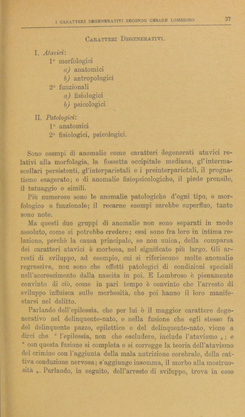 Caratteri Degenerativi. I. Atavici: 1° morfologici a) anatomici b) antropologici 2° funzionali a) fisiologici b) psicologici IL Patologici: 1° anatomici 2° fisiologici, psicologici. Sono esempi di anomalie come caratteri degenerati atavici re- lativi alla morfologia, la fossetta occipitale mediana, gl’interma- scellari persistenti, gl’interparietali e i preinterparietali, il progna- tismo esagerato; e di anomalie fisiopsicologiche, il piede prensile, il tatuaggio e simili. Più numerose sono le anomalie patologiche d’ogni tipo, e mor- fologico e funzionale; il recarne esempi sarebbe superfluo, tanto sono note. Ma questi due gruppi di anomalie non sono separati in modo assoluto, come si potrebbe credere; essi sono fra loro in intima re- lazione, perchè la causa principale, se non unica, della comparsa dei caratteri atavici è morbosa, nel significato più largo. Gli ar- resti di sviluppo, ad esempio, cui si riferiscono molte anomalie regressive, non sono che effetti patologici di condizioni speciali nell’accrescimento dalla nascita in poi. E Lombroso è pienamente convinto di ciò, come in pari tempo è convinto che l’arresto di sviluppo influisca sulle morbosità, che poi hanno il loro manife- starsi nel delitto. Parlando dell’epilessia, che per lui è il maggior carattere dege- nerativo nel delinquente-nato, e nella fusione che egli stesso fa del delinquente pazzo, epilettico e del delinquente-nato, viene a dirci che l’epilessia, non che escludere, include l’atavismo „ ; e “ con questa fusione si completa e si corregge la teoria dell’atavismo del crimine con l’aggiunta della mala nutrizione cerebrale, della cat- tiva conduzione nervosa; s’aggiunge insomma, il morbo alla mostruo- sità „. Parlando, in seguito, dell’arresto di sviluppo, trova in esso