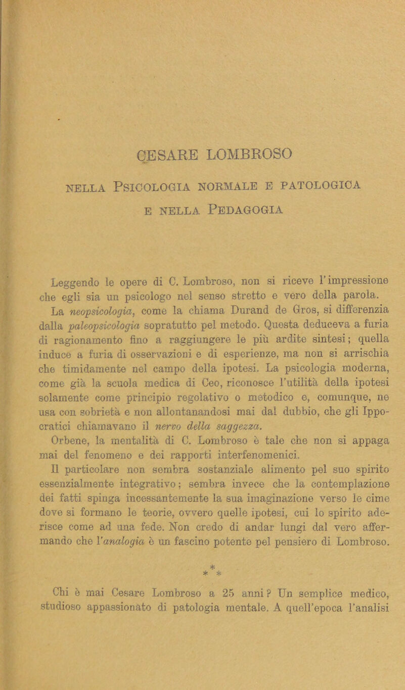 nella Psicologia normale e patologica e nella Pedagogia Leggendo le opere di C. Lombroso, non si riceve l’impressione che egli sia un psicologo nel senso stretto e vero della parola. La neopsicologia, come la chiama Durand de Gros, si differenzia dalla paleopsicologia sopratutto pel metodo. Questa deduceva a furia di ragionamento fino a raggiungere le più ardite sintesi; quella induce a furia di osservazioni e di esperienze, ma non si arrischia che timidamente nel campo della ipotesi. La psicologia moderna, come già la scuola medica di Ceo, riconosce l’utilità della ipotesi solamente come principio i*egolativo o metodico e, comunque, no usa con sobrietà e non allontanandosi mai dal dubbio, che gli Ippo- cratici chiamavano il nervo della saggezza. Orbene, la mentalità di C. Lombroso è tale che non si appaga mai del fenomeno e dei rapporti interfenomenici. Il particolare non sembra sostanziale alimento pel suo spirito essenzialmente integrativo; sembra invece che la contemplazione dei fatti spinga incessantemente la sua imaginazione verso le cime dove si formano le teorie, ovvero quelle ipotesi, cui lo spirito ade- risce come ad una fede. Non credo di andar lungi dal vero affer- mando che l’analogia è un fascino potente pel pensiero di Lombroso. * * * Chi è mai Cesare Lombroso a 25 anni ? Un semplice medico, studioso appassionato di patologia mentale. A quell’epoca l’analisi