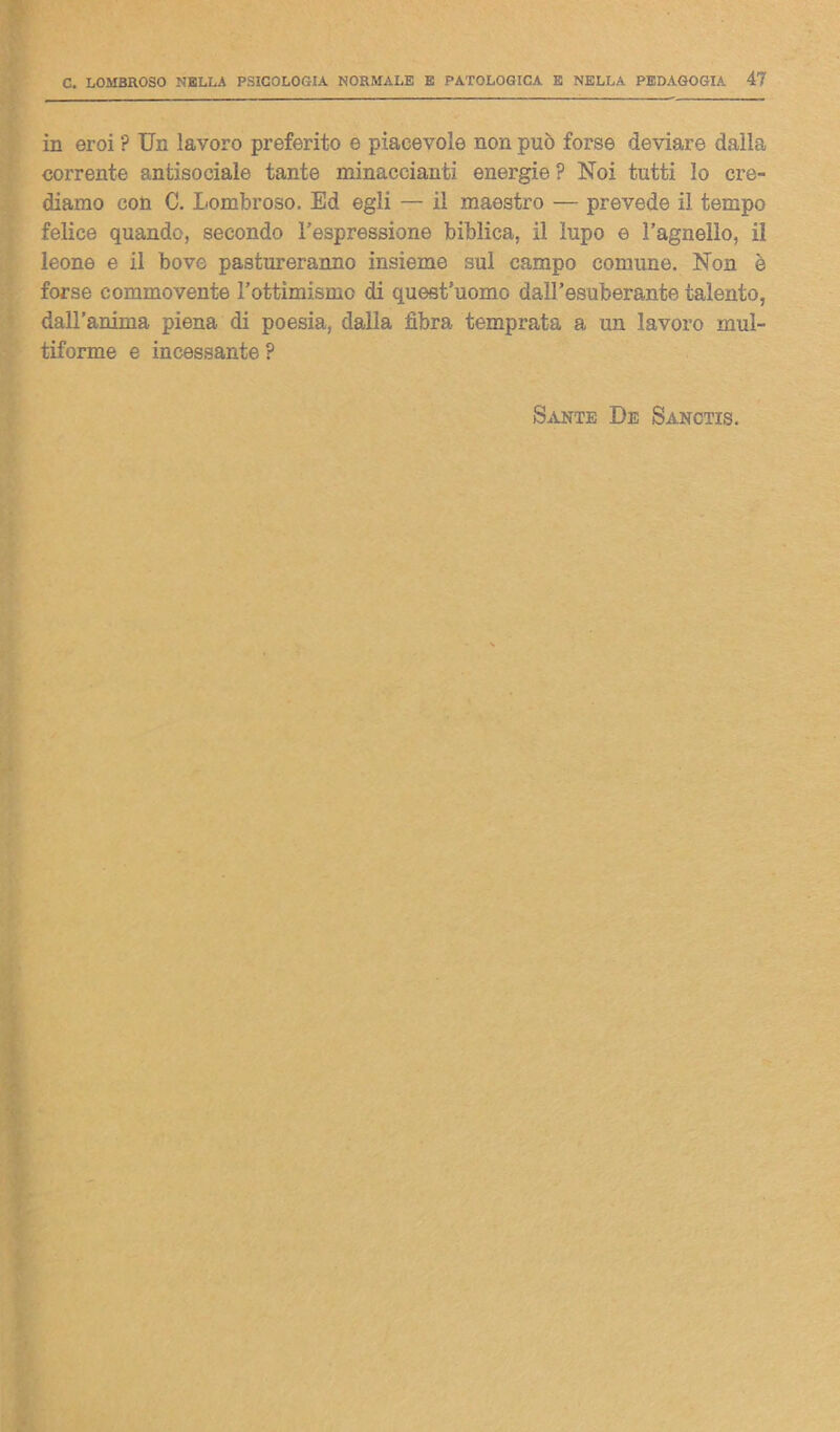 in eroi ? Un lavoro preferito e piacevole non può forse deviare dalla corrente antisociale tante minaccianti energie ? Noi tutti lo cre- diamo con C. Lombroso. Ed egli — il maestro — prevede il tempo felice quando, secondo l’espressione biblica, il lupo e l’agnello, il leone e il bove pastureranno insieme sul campo comune. Non è forse commovente l’ottimismo di quest’uomo dall’esuberante talento, dall’anima piena di poesia, dalla fibra temprata a un lavoro mul- tiforme e incessante ? Sante De Sanctis.