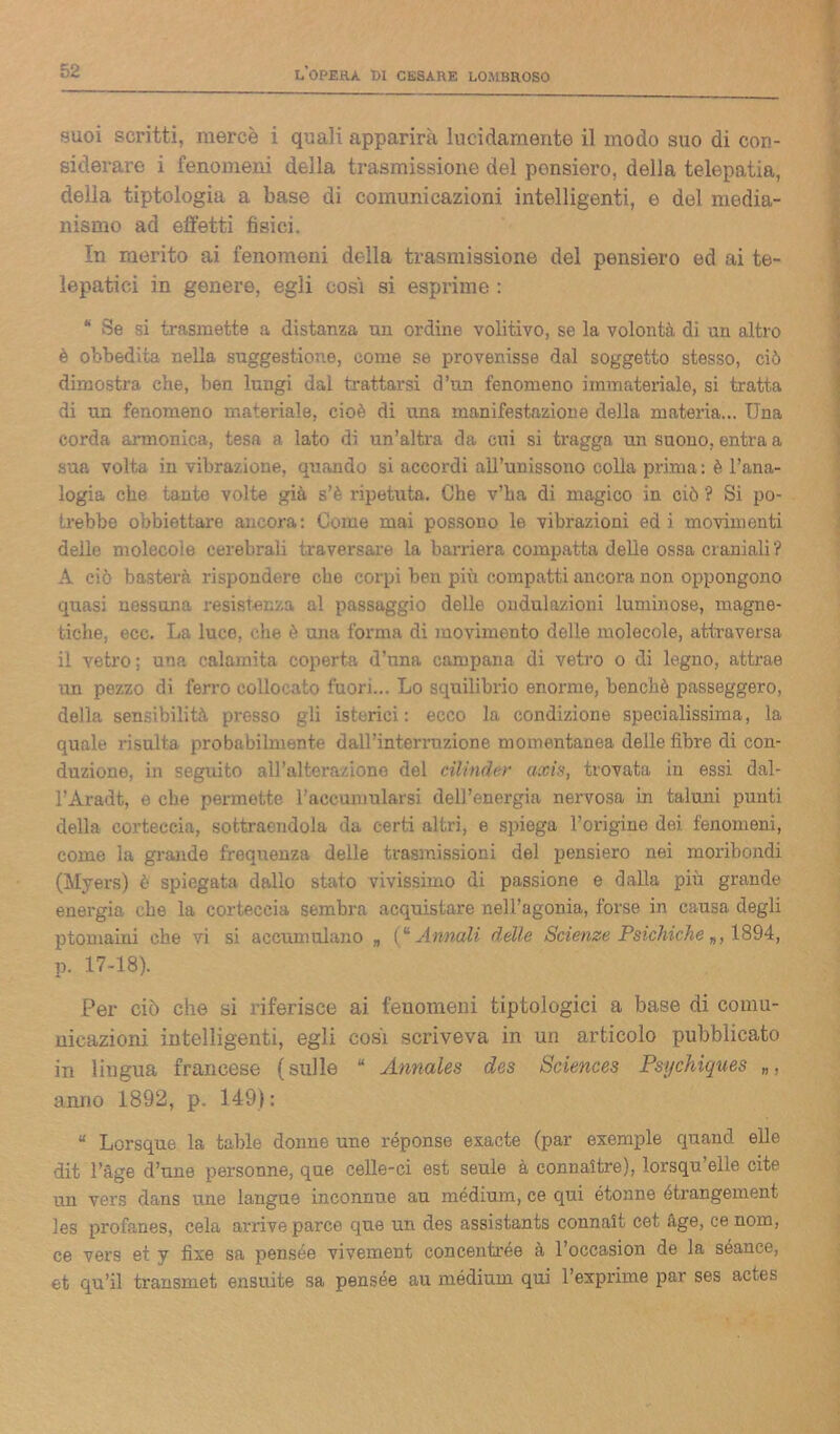 suoi scritti, mercè i quali apparirà lucidamente il modo suo di con- siderare i fenomeni della trasmissione del pensiero, della telepatia, della tiptologia a base di comunicazioni intelligenti, e del media- nismo ad effetti fisici. In merito ai fenomeni della trasmissione del pensiero ed ai te- lepatici in genere, egli cosi si esprime : * Se si trasmette a distanza un ordine volitivo, se la volontà di un altro è obbedita nella suggestione, come se provenisse dal soggetto stesso, ciò dimostra che, ben lungi dal trattarsi d’un fenomeno immateriale, si tratta di un fenomeno materiale, cioè di una manifestazione della materia... Una corda armonica, tesa a lato di un’altra da cui si tragga un suono, entra a sua volta in vibrazione, quando si accordi all’unissono colla prima: è l’ana- logia che tante volte già s’è ripetuta. Che v’ha di magico in ciò ? Si po- trebbe obbiettare ancora: Come mai possono le vibrazioni ed i movimenti delle molecole cerebrali traversare la barriera compatta delle ossa craniali ? A ciò basterà rispondere che corpi ben più compatti ancora non oppongono quasi nessuna resistenza al passaggio delle ondulazioni luminose, magne- tiche, ecc. La luco, che è mia forma di movimento delle molecole, attraversa, il vetro; una calamita coperta d’una campana di vetro o di legno, attrae un pezzo di ferro collocato fuori... Lo squilibrio enorme, benché passeggero, della sensibilità presso gli isterici: ecco la condizione specialissima, la quale risulta probabilmente dall’interruzione momentanea delle fibre di con- duzione, in seguito all’alterazione del cilinder axis, trovata in essi dal- l’Aradt, e che permette l’accumularsi dell’energia nervosa in taluni punti della corteccia, sottraendola da certi altri, e spiega l’origine dei fenomeni, come la grande frequenza delle trasmissioni del pensiero nei moribondi (Myers) è spiegata dallo stato vivissimo di passione e dalla più grande energia che la corteccia sembra acquistare nell’agonia, forse in causa degli ptomaiui che vi si accumulano „ (“ Annali delle Scienze Psichiche 1894, p. 17-18). Per ciò che si riferisce ai fenomeni tiptologia a base di comu- nicazioni intelligenti, egli cosi scriveva in un articolo pubblicato in ìiugua francese (sulle “ Annales des Sciences Psychiques „, anno 1892, p. 149): “ Lorsque la table donne une réponse exacte (par exemple quand elle dit l’àge d’une personne, que celle-ci est seule à connaltre), lorsqu elle cite un vers dans une langue inconnue au mèdium, ce qui étonne étrangement les profanes, cela arrive parce que un des assistants connait cet àge, ce nom, ce vers et y fixe sa pensée vivement concentrée à l’occasion de la séance, et qu’il transmet ensuite sa pensée au mèdium qui l’exprime par ses actes