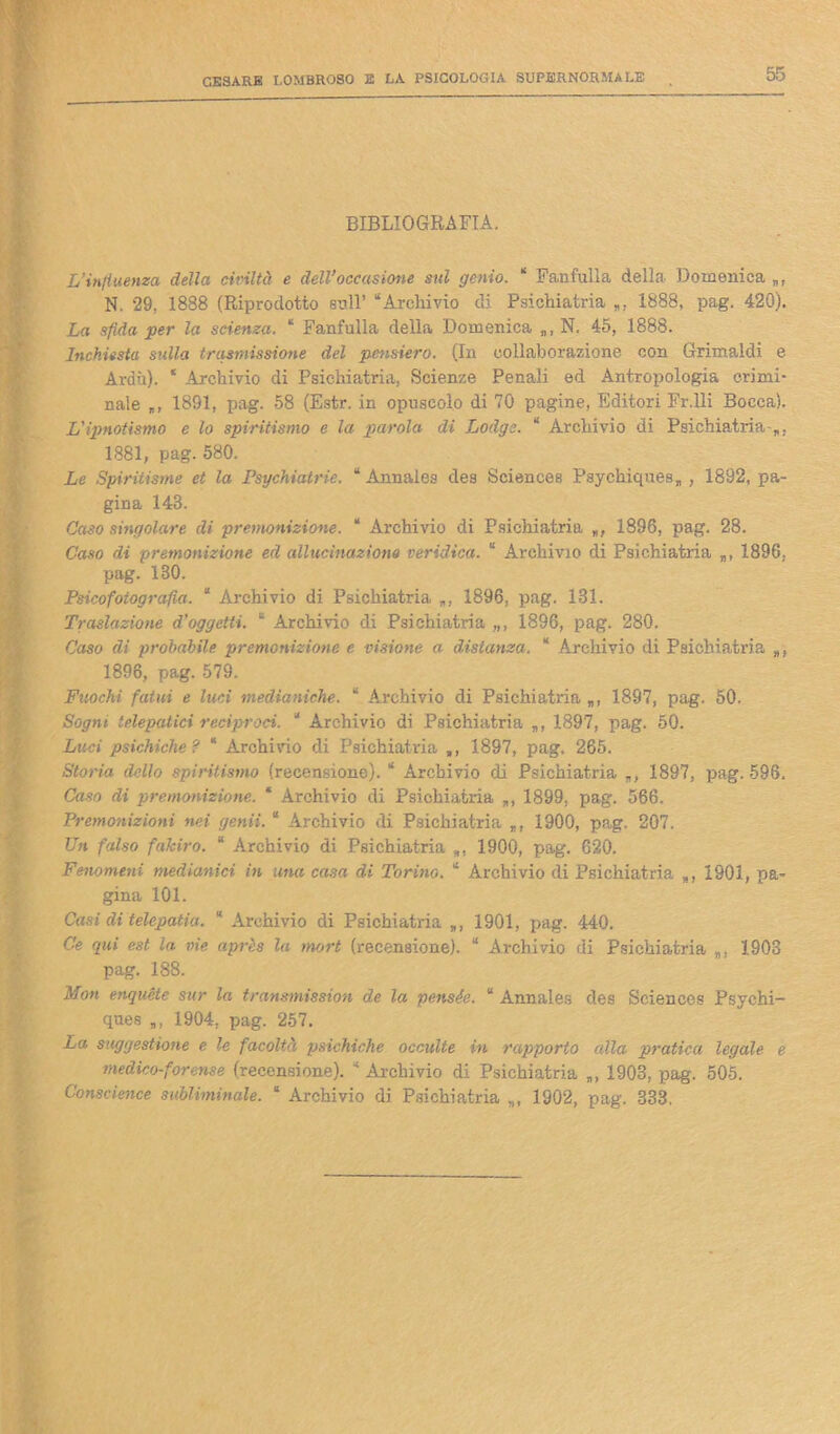 BIBLIOGRAFIA. L’influenza della civiltà e dell’occasione sul genio. “ Fanfulla della Domenica », N. 29, 1888 (Riprodotto sull’ “Archivio di Psichiatria », 1888, pag. 420). La sfida per la scienza. ‘ Fanfulla della Domenica », N. 45, 1888. Inchiesta sulla trasmissione del pensiero. (In collaborazione con Grimaldi e Ardii). ‘ Archivio di Psichiatria, Scienze Penali ed Antropologia crimi- nale „, 1891, pag. 58 (Estr. in opuscolo di 70 pagine, Editori Fr.lli Bocca). L'ipnotismo e lo spiritismo e la parola di Lodge. “ Archivio di Psichiatria-», 1881, pag. 580. Le Spiritisme et la Psychiatrie. “ Annales des Sciences Psychiques„ , 1892, pa- gina 148. Caso singolare di premonizione. “ Archivio di Psichiatria », 1896, pag. 28. Caso di premonizione ed allucinazione veridica. “ Archivio di Psichiatria „, 1896, pag. 180. Psicofolografia. “ Archivio di Psichiatria 1896, pag. 181. Traslazione d’oggetti. “ Archivio di Psichiatria „, 1896, pag. 280. Caso di probabile premonizione e visione a distanza. “ Archivio di Psichiatria », 1896, pag. 579. Fuochi fatui e luci medianiche. “ Archivio di Psichiatria », 1897, pag. 50. Sogni, telepatici reciproci. “ Archivio di Psichiatria », 1897, pag. 50. Luci psichiche? “ Archirio di Psichiatria », 1897, pag. 265. Storia defilo spiritismo (recensione). “ Archivio di Psichiatria », 1897, pag. 596, Caso di premonizione. * Archivio di Psichiatria », 1899, pag. 566. Premonizioni nei genii. “ Archivio di Psichiatria », 1900, pag. 207. Un falso fakiro. “ Archivio di Psichiatria », 1900, pag. 620. Fenomeni medianici in una casa di Torino. “ Archivio di Psichiatria », 1901, pa- gina 101. Casi di telepatia. “ Archivio di Psichiatria », 1901, pag. 440. Ce qui est la vie après la mort (recensione). “ Archivio di Psichiatria », 1903 pag. 188. Mon enquéte sur la transmission de la pensée. “ Annales des Sciences Psychi- ques », 1904, pag. 257. La suggestione e le facoltà psichiche occulte in rapporto alla pratica legale e medico-forense (recensione). “ Archivio di Psichiatria », 1903, pag. 505. Conscience subliminale. “ Archivio di Psichiatria », 1902, pag. 333,