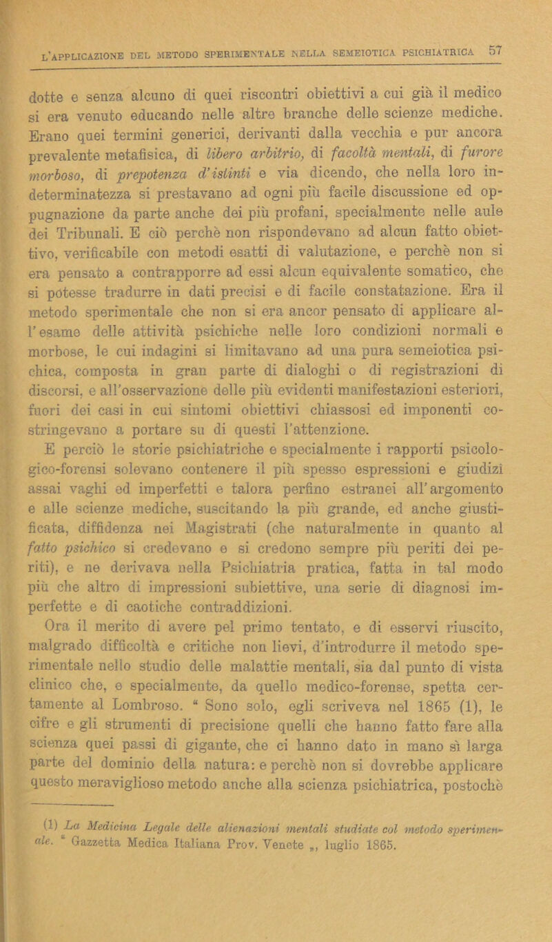 dotte e senza alcuno di quei riscontri obiettivi a cui già il medico si era venuto educando nelle altre branche delle scienze mediche. Erano quei termini generici, derivanti dalla vecchia e pur ancora prevalente metafisica, di libero arbitrio, di facoltà mentali, di furore morboso, di prepotenza d’istinti e via dicendo, che nella loro in- determinatezza si prestavano ad ogni più facile discussione ed op- pugnazione da parte anche dei più profani, specialmente nelle aule dei Tribunali. E ciò perchè non rispondevano ad alcun fatto obiet- tivo, verificabile con metodi esatti di valutazione, e perchè non si era pensato a contrapporre ad essi alcun equivalente somatico, che si potesse tradurre in dati precisi e di facile constatazione. Era il metodo sperimentale che non si era ancor pensato di applicare al- T esame delle attività psichiche nelle loro condizioni normali e morbose, le cui indagini si limitavano ad una pura semeiotica psi- chica, composta in gran parte di dialoghi o di registrazioni di discorsi, e all'osservazione delle più evidenti manifestazioni esteriori, fuori dei casi in cui sintomi obiettivi chiassosi ed imponenti co- stringevano a portare su di questi l’attenzione. E perciò le storie psichiatriche e specialmente i rapporti psicolo- gico-forensi solevano contenere il più spesso espressioni e giudizi assai vaghi ed imperfetti e talora perfino estranei all’argomento e alle scienze mediche, suscitando la più grande, ed anche giusti- ficata, diffidenza nei Magistrati (che naturalmente in quanto al fatto psichico si credevano e si credono sempre più periti dei pe- riti), e ne derivava nella Psichiatria pratica, fatta in tal modo più che altro di impressioni subiettive, una serie di diagnosi im- perfette e di caotiche contraddizioni. Ora il merito di avere pel primo tentato, e di esservi riuscito, malgrado difficoltà e critiche non lievi, d’introdurre il metodo spe- rimentale nello studio delle malattie mentali, sia dal punto di vista clinico che, e specialmente, da quello medico-forense, spetta cer- tamente al Lombroso. “ Sono solo, egli scriveva nel 1865 (1), le cifre e gli stranienti di precisione quelli che hanno fatto fare alla scienza quei passi di gigante, che ci hanno dato in mano sì larga parte del dominio della natura: e perchè non si dovrebbe applicare questo meraviglioso metodo anche alla scienza psichiatrica, postochè (1) La Medicina Legale delle alienazioni mentali studiate col metodo sperimene ale. Gazzetta Medica Italiana Prov. Venete *, luglio 1865.