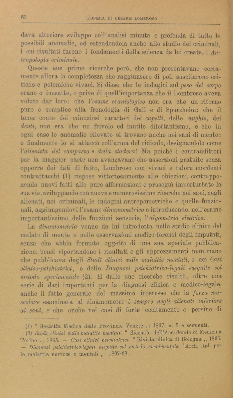 dava ulteriore sviluppo coll’analisi minuta e profonda di tutto le possibili anomalie, ed estendendola anche allo studio dei criminali, i cui risultati furono i fondamenti della scienza da lui creata, VAn- tropologia criminale. Queste sue prime ricerche però, che non presentavano certa- mente allora la completezza che raggiunsero di poi, suscitarono cri- tiche e polemiche vivaci. Si disse che le indagini sul peso del corpo erano o inesatte, o prive di quell’importanza che il Lombroso aveva voluto dar loro: che Yesame craniologico non era che un ritorno puro e semplice alla frenologia di Gali e di Spurzheim: che il tener conto dei minuziosi caratteri dei capelli, delle unghie, dei denti, non era che un frivolo ed inutile dilettantismo, e che in ogni caso le anomalie rilevate si trovano anche nei sani di mente : e finalmente lo si attaccò ooH’ama del ridicolo, designandolo come Valienista del compasso e della stadera! Ma poiché i contraddittori per la maggior parte non avanzavano che asserzioni gratuite senza opporre dei dati di fatto, Lombroso con vivaci e talora mordenti contrattacchi (1) rispose vittoriosamente alle obiezioni, contrappo- nendo nuovi fatti alle pure affermazioni e prosegui imperturbato la suavi;'.,sviluppandoconnuoveenumerosissime ricerche nei sani,negli alienati, nei criminali, le indagini antropometriche e quelle funzio- nali, aggiungendovi l'esame dinamometrico e introducendo, nell’esame importantissimo delle funzioni sensorie, Yalgometria elettrica. La dinamometria venne da lui introdotta nello studio clinico del malato di mente e nelle osservazioni medico-forensi degli imputati, senza che abbia formato oggetto di una sua speciale pubblica- zione, bensì riportandone i risultati e gli apprezzamenti man mano che pubblicava degli Studi clinici sulle malattie mentali, o dei Casi clinico-psichiatrici, e delle Diagnosi psichìatrico-legaU eseguite col metodo sperimentale (2). E dalle sue ricerche risultò, oltre una serie di dati importanti per la diagnosi clinica e medico-legale, anche il fatto generale del massimo interesse che la forza mu- scolare esaminata al dinamometro è. sempre negli alienati inferiore ai sani, e che anche nei casi di forte eccitamento e persino di (1) “ Gazzetta Medica delle Provincie Venete *; 1867, n. 5 e seguenti. (2) Studi clinici sulle malattie mentali. “ Giornale dell’Accademia di Medicina Torino 1865. — Casi clinici ‘psichiatrici. * Rivista clinica di Bologna 1866. — Diagnosi psichiatrico-legali eseguite col metodo sperimentale. “Arch. ital. per le malattie nervose e mentali „ , 1867-68.