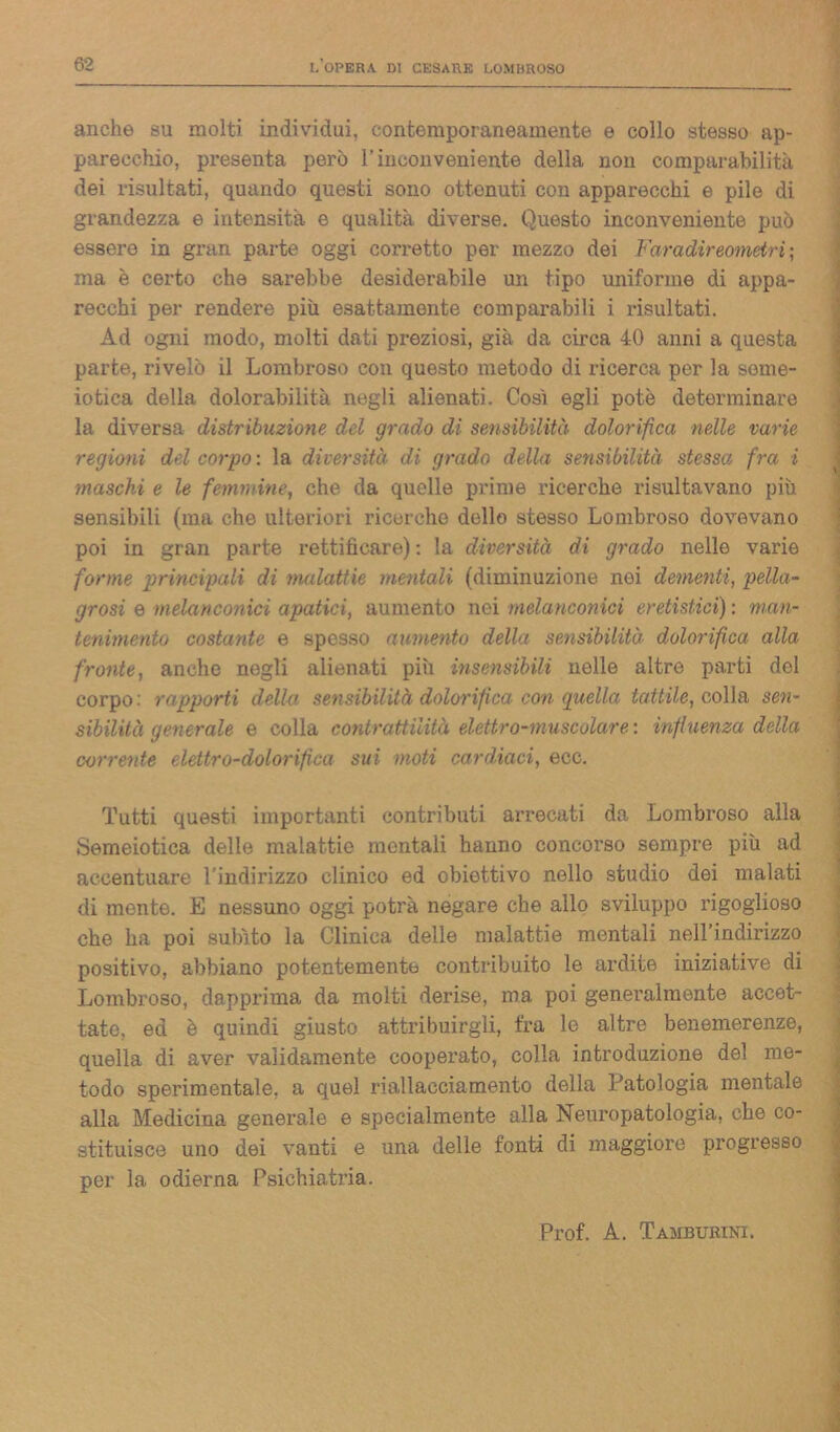 anche su molti individui, contemporaneamente e collo stesso ap- parecchio, presenta però l’inconveniente della non comparabilità dei risultati, quando questi sono ottenuti con apparecchi e pile di grandezza e intensità e qualità diverse. Questo inconveniente può essere in gran parte oggi corretto per mezzo dei Far adir eometri; ma è certo che sarebbe desiderabile un tipo uniforme di appa- recchi per rendere più esattamente comparabili i risultati. Ad ogni modo, molti dati preziosi, già da circa 40 anni a questa parte, rivelò il Lombroso con questo metodo di ricerca per la seme- iotica della dolorabilità negli alienati. Così egli potè determinare la diversa distribuzione del grado di sensibilità dolorifica nelle varie regioni del corpo : la diversità di grado della sensibilità stessa fra i maschi e le femmine, che da quelle prime ricerche risultavano più sensibili (ma che ulteriori ricerche dello stesso Lombroso dovevano poi in gran parte rettificare): la diversità di grado nelle varie forme principali di malattie mentali (diminuzione noi dementi, pella- grosi e melanconici apatici, aumento nei melanconici eretistici) : man- tenimento costante e spesso aumento della sensibilità dolorifica alla fronte, anche negli alienati più insensibili nelle altre parti del corpo : rapporti della sensibilità dolorifica con quella tattile, colla sen- sibilità generale e colla contrattilità elettro-muscolare: influenza della corrente elettro-dolorifica sui moti cardiaci, ecc. Tutti questi importanti contributi arrecati da Lombroso alla Semeiotica delle malattie mentali hanno concorso sempre più ad accentuare l'indirizzo clinico ed obiettivo nello studio dei malati di mente. E nessuno oggi potrà negare che allo sviluppo rigoglioso che ha poi subito la Clinica delle malattie mentali nell’indirizzo positivo, abbiano potentementb contribuito le ardite iniziative di Lombroso, dapprima da molti derise, ma poi generalmente accet- tato, ed è quindi giusto attribuirgli, fra le altre benemerenze, quella di aver validamente cooperato, colla introduzione del me- todo sperimentale, a quel riallacciamento della Patologia mentale alla Medicina generale e specialmente alla Neuropatologia, che co- stituisce uno dei vanti e una delle fonti di maggiore progresso per la odierna Psichiatria. Prof. A. Tamburini.