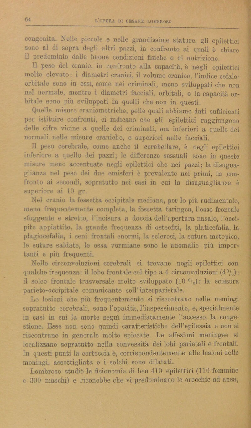 congenita. Nelle piccole e nelle grandissime stature, gli epilettici sono al di sopra degli altri pazzi, in.confronto ai quali è chiaro il predominio delle buone condizioni fisiche e di nutrizione. Il peso del cranio, in confronto alla capacità, è negli epilettici molto elevato ; i diametri cranici, il volume cranico, l’indico cefalo- orbitale sono in essi, come nei criminali, meno sviluppati che non nel normale, mentre i diametri facciali, orbitali, e la capacità or- bitale sono più sviluppati in quelli che non in questi Quelle misure craniometriche, pelle quali abbiamo dati sufficienti per istituire confronti, ci indicano che gli epilettici raggiungono delle cifre vicine a quelle dei criminali, ma inferiori a quelle dei normali nelle misure craniche, e superiori nelle facciali. Il peso cerebrale, come anche il cerebellare, è negli epilettici inferiore a quello dei pazzi; le differenze sessuali sono in queste misure meno accentuate negli epilettici che nei pazzi; la disugua- glianza nel peso dei due emisferi è prevalente nei primi, in con- fronto ai secondi, sopratutto nei casi in cui la disuguaglianza è superiore ai 10 gr. Nel cranio la fossetta occipitale mediana, per lo più rudimentale, meno frequentemente completa, la fossetta faringea, l’osso frontale sfuggente e stretto, J’incisura a doccia dell’apertura nasale, l’occi- pite appiattito, la grande frequenza di osteofiti, la platicefalia, la plagiocefalia, i seni frontali enormi, la sclerosi, la sutura metopica, le suture saldate, le ossa vormiane sono le anomalie più impor- tanti e più frequenti. Nelle circonvoluzioni cerebrali si trovano negli epilettici con qualche frequenza: il lobo frontale col tipo a 4 circonvoluzioni (4%); il solco frontale trasversale molto sviluppato (10 %): la scissura parieto-occipitale comunicante coll’interparistale. Le lesioni che più frequentemente si riscontrano nelle meningi sopratutto cerebrali, sono l’opacità, l’inspessiniento, e, specialmente in casi in cui la morte seguì immediatamente l’accesso, la conge- stione. Esse non sono quindi caratteristiche dell’epilessia e non si riscontrano in generale molto spiccate. Le affezioni meningee si localizzano sopratutto nella convessità dei lobi parietali e frontali. In questi punti la coi’teccia è, corrispondentemente alle lesioni delle meningi, assottigliata e i solchi sono dilatati. Lombroso studiò la fisionomia di ben 410 epilettici (110 femmine e 300 maschi) e riconobbe che vi predominano le orecchie ad ansa,