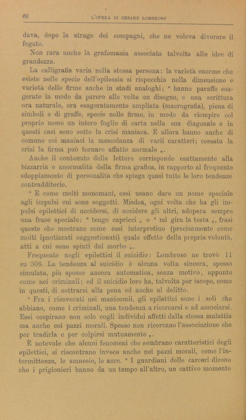 dava, dopo la strage dei compagni, che ne voleva divorare il fegato. Non rara anche la grafomania associata talvolta alle idee di grandezza. La calligrafia varia nella stessa persona: la varietà enorme che esiste nelle specie dell'epilessia si rispecchia nella dimensione e varietà dello firme anche in stadi analoghi; “ hanno paratìe esa- gerate in modo da parere alle volte un disegno, e una scrittura ora naturale, ora esageratamente ampliata (macrografia), piena di simboli e di graffe, specie nelle firme, in modo da riempire col proprio nome un intero foglio di carta nella sua diagonale e in questi casi sono sotto la crisi maniaca. E allora hanno anche di comune coi maniaci la mescolanza di varii caratteri; cessata la crisi la firma può tornare affatto normale Anche il contenuto delle lettere corrisponde esattamente alla bizzarria e anormalità della firma grafica, in rapporto al frequente sdoppiamento di personalità che spiega quasi tutte le loro tendenze contradditorie. “ E come molti monomani, essi usano dare un nome speciale agli impulsi cui sono soggetti. Misdoa, ogni volta che ha gli im- pulsi epilettici di uccidersi, di uccidere gli altri, adopera sempre una frase speciale: “ tengo capricci „ o “ mi gira la testa „, frasi queste che mostrano come essi interpretino (precisamente come molti ipnotizzati suggestionati) quale effetto della propria volontà, atti a cui sono spinti dal morbo „. Frequente negli epilettici il suicidio: Lombroso ne trovò 11 su 306. La tendenza ai suicidio è alcuna volta sincera, spesso simulata, più spesso ancora automatica, senza motivo, appunto come nei criminali ; ed il suicidio loro ha, talvolta per iscopo, come in questi, di sottrarsi alla pena ed anche al delitto. “ Fra i ricoverati nei manicomii, gli epilettici sono i soli che abbiano, come i criminali, una tendenza a ricercarsi e ad associarsi. Essi cospirano non solo cogli individui affetti dalla stessa malattia ma anche coi pazzi morali. Spesso non ricercano l’associazione che per tradirla o per colpirsi mutuamente „. È notevole che alcuni fenomeni che sembrano caratteristici degli epilettici, si riscontrano invece anche nei pazzi morali, come 1 in- termittenza, le amnesie, le aure. “ I guardiani delle carceri dicono che i prigionieri hanno da un tempo all’altro, un cattivo momento