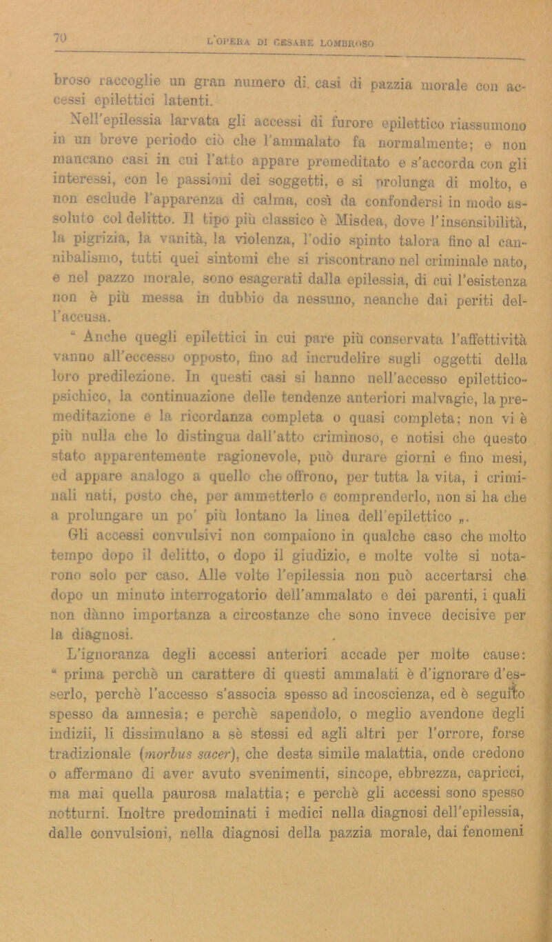 broso raccoglie un gran numero di. casi di pazzia morale con ac- cessi epilettici latenti. Neil epilessia larvata gli accessi di furore epilettico riassumono in un breve periodo ciò che l’ammalato fa normalmente; e non mancano casi in cui 1 atto appare premeditato e s’accorda con gli interessi, con le passioni dei soggetti, e si orolunga di molto, e non esclude l’apparenza di calma, così da confondersi in modo as- soluto col delitto. Il tipo più classico è Misdea, dove l’insensibilità, la pigrizia, la vanità, la violenza, l’odio spinto talora fino al can- nibalismo, tutti quei sintomi che si riscontrano nel criminale nato, e nel pazzo morale, sono esagerati dalla epilessia, di cui 1’esistenza non è più me.ssa in dubbio da nessuno, neanche dai periti del- l’accusa. “ Anche quegli epilettici in cui pare più conservata l’affettività vanno all eccessi opposto, fino ad incrudelire sugli oggetti della loro predilezione. In questi casi si hanno nell’accesso epilettico- psichico, la continuazione delle tendenze anteriori malvagie, la pre- meditazione e In ricordanza completa o quasi completa; non vi è più nulla che lo distingua dall’atto criminoso, e notisi che questo -tato apparentemente ragionevole, può dorare giorni e fino mesi, ed appare analogo a quello cht> offrono, per tutta la vita, i crimi- nali nati, posto che, por ammetterlo e comprenderlo, non si ha che a prolungare un po’ più lontano la linea dell'epilettico „. Gli accessi convulsivi non compaiono in qualche caso che molto tempo dopo il delitto, o dopo il giudizio, e molte volte si nota- rono solo per caso. Alle volte l’epilessia non può accertarsi che dopo un minuto interrogatorio dell’ammalato e dei parenti, i quali non danno importanza a circostanze che sono invece decisive per la diagnosi. L’ignoranza degli accessi anteriori accade per molte cause: “ prima perchè un carattere di questi ammalati è d’ignorare d’es- serlo, perche l’accesso s’associa spesso ad incoscienza, ed è seguilo spesso da amnesia; e perchè sapendolo, o meglio avendone degli indizii, li dissimulano a se stessi ed agli altri per l’orrore, forse tradizionale (morbus sacer), che desta simile malattia, onde credono o affermano di aver avuto svenimenti, sincope, ebbrezza, capricci, ma mai quella paurosa malattia; e perchè gli accessi sono spesso notturni. Inoltre predominati i medici nella diagnosi dell’epilessia, dalle convulsioni, nella diagnosi della pazzia morale, dai fenomeni