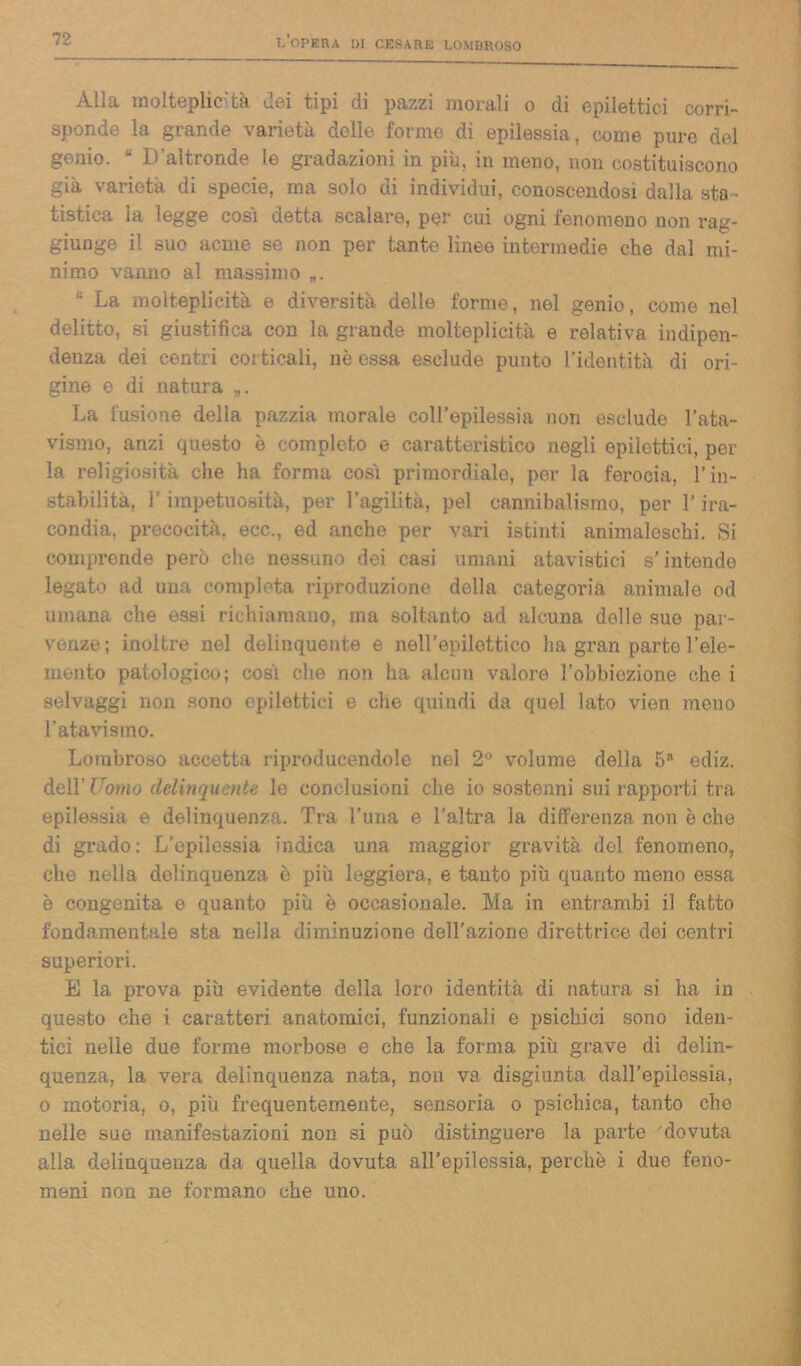 Alla molteplicità ilei tipi di pazzi morali o di epilettici corri- sponde la grande varietà delle forme di epilessia, come pure del genio. • D'altronde le gradazioni in più, in meno, non costituiscono già varietà di specie, ma solo di individui, conoscendosi dalla sta - tistica la legge cosi detta scalare, per cui ogni fenomeno non rag- giunge il suo acme se non per tante linee intermedie che dal mi- nimo vanno al massimo „. u La molteplicità e diversità delle forme, nel genio, come nel delitto, si giustifica con la grande molteplicità e relativa indipen- denza dei centri corticali, nè essa esclude punto l'identità di ori- gine e di natura La fusione della pazzia morale coll’epilessia non esclude l’ata- vismo, anzi questo è completo e caratteristico negli epilettici, per la religiosità che ha forma cosi primordiale, per la ferocia, l’in- stabilità, l’impetuosità, per l’agilità, pel cannibalismo, per l’ira- condia, precocità, ecc., ed anche per vari istinti animaleschi. Si comprende però che nessuno dei casi umani atavistici s’intende legato ad una completa riproduzione della categoria animale od umana che essi richiamano, ma soltanto ad alcuna delle sue par- venze; inoltre nel delinquente e nell’epilettico ha gran parte l’ele- mento patologico; cosi che non ha alcun valore F obbiezione che i selvaggi non sono epilettici e che quiudi da quel lato vien meno l’atavismo. Lombroso accetta riproducendole nel 2° volume della 5R ediz. dell’ Uomo delinquente le conclusioni che io sostenni sui rapporti tra epilessia e delinquenza. Tra l’una e l'altra la differenza non è che di grado: L’epilessia indica una maggior gravità del fenomeno, che nella delinquenza è più leggiera, e tanto più quanto meno essa è congenita e quanto più è occasionale. Ma in entrambi il fatto fondamentale sta nella diminuzione dell’azione direttrice dei centri superiori. E la prova più evidente della loro identità di natura si ha in questo che i. caratteri anatomici, funzionali e psichici sono iden- tici nelle due forme morbose e che la forma più grave di delin- quenza, la vera delinquenza nata, non va disgiunta dall’epilessia, o motoria, o, più frequentemente, sensoria o psichica, tanto che nelle sue manifestazioni non si può distinguere la parte dovuta alla delinquenza da quella dovuta all’epilessia, perchè i due feno- meni non ne formano che uno.