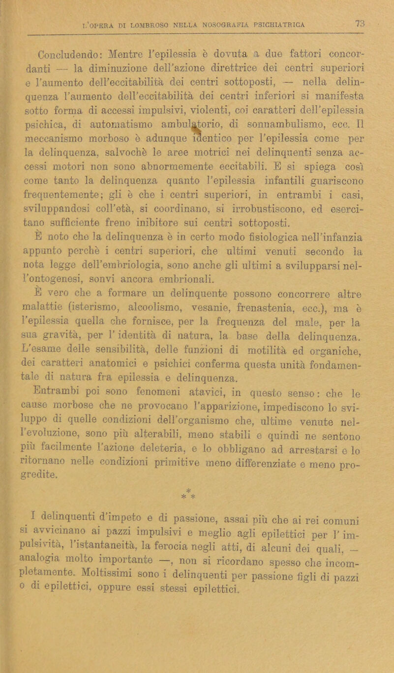 Concludendo: Mentre l’epilessia è dovuta a duo fattori concor- danti — la diminuzione dell’azione direttrice dei centri superiori e l’aumento dell’eccitabilità dei centri sottoposti, — nella delin- quenza l’aumento dell’eccitabilità dei centri inferiori si manifesta sotto forma di accessi impulsivi, violenti, coi caratteri dell’epilessia psichica, di automatismo ambulatorio, di sonnambulismo, eco. Il meccanismo morboso è adunque identico per l’epilessia come per la delinquenza, salvochè le aree motrici nei delinquenti senza ac- cessi motori non sono abnormemente eccitabili. E si spiega cosi come tanto la delinquenza quanto l’epilessia infantili guariscono frequentemente; gli è che i centri superiori, in entrambi i casi, sviluppandosi coll’età, si coordinano, si irrobustiscono, ed eserci- tano sufficiente freno inibitore sui centri sottoposti. È noto che la delinquenza è in certo modo fisiologica nell’infanzia appunto perchè i centri superiori, che ultimi venuti secondo la nota legge dell’embriologia, sono anche gli ultimi a svilupparsi nel- l’ontogenesi, sonvi ancora embrionali. E vero che a formare un delinquente possono concorrere altre malattie (isterismo, alcoolismo, vesanie, frenastenia, ece.), ma è l’epilessia quella che fornisce, per la frequenza del male, per la sua gravità, per l’identità di natura, la base della delinquenza. L'esame delle sensibilità, delle funzioni di motilità ed organiche, dei caratteri anatomici e psichici conferma questa unità fondamen- tale di natura fra epilessia e delinquenza. Entrambi poi sono fenomeni atavici, in questo senso : che le cause morbose che ne provocano l’apparizione, impediscono lo svi- luppo di quelle condizioni dell’organismo che, ultime venute nel- 1 evoluzione, sono più alterabili, meno stabili e quindi ne sentono più facilmente l’azione deleteria, e lo obbligano ad arrestarsi e lo ritornano nelle condizioni primitive meno differenziate e meno pro- gredite. * * * f delinquenti d’impeto e di passione, assai più che ai rei comuni si avvicinano ai pazzi impulsivi e meglio agli epilettici per l’im- pulsività, l’istantaneità, la ferocia negli atti, di alcuni dei quali, - analogia molto importante —, non si ricordano spesso che incom- pletamente. Moltissimi sono i delinquenti per passione figli di pazzi o di epilettici, oppure essi stessi epilettici.