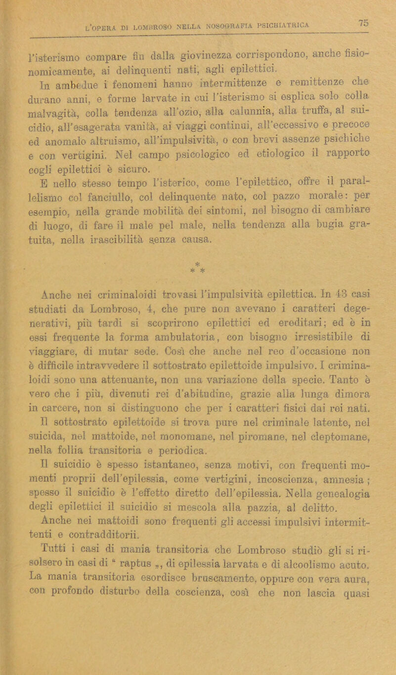 l’isterismo compare fin dalla giovinezza corrispondono, anche fìsio- nemicamente, ai delinquenti nati, agli epilettici. In ambedue i fenomeni hanno intermittenze e remittenze che durano anni, e forme larvate in cui l’isterismo si esplica solo colla malvagità, colla tendenza all’ozio, alla calunnia, alla truffa, al sui- cidio, all’esagerata vanità, ai viaggi continui, all’eccessivo e precoce ed anomalo altruismo, all’impulsività, o con brevi assenze psichiche e con vertigini. Nel campo psicologico ed ecologico il rapporto cogli epilettici è sicuro. E nello stesso tempo l’isterico, come l’epilettico, offre il paral- lelismo col fanciullo, col delinquente nato, col pazzo morale: per esempio, nella grande mobilità dei sintomi, nel bisogno di cambiare di luogo, di fare il male pel male, nella tendenza alla bugia gra- tuita, nella irascibilità senza causa. * * * Anche nei criminaloidi trovasi l’impulsività epilettica. In 13 casi studiati da Lombroso, 4, che pure non avevano i caratteri dege- nerativi, più tardi si scoprirono epilettici ed eroditari; ed è in essi frequente la forma ambulatoria, con bisogno irresistibile di viaggiare, di mutar sede. Cosi che anche nel reo d’occasione non è difficile intravvedere il sottostrato epiiettoide impulsivo. I crimina- loidi sono una attenuante, non una variazione della specie. Tanto è vero che i più, divenuti rei d’abitudine, grazie alia lunga dimora in carcere, non si distinguono che per i caratteri fisici dai rei nati. 1.1 sottostrato epiiettoide si trova pure nel criminale latente, nel suicida, nel mattoide, nel monomane, nel piromane, nel cleptomane, nella follia transitoria e periodica. Il suicidio è spesso istantaneo, senza motivi, con frequenti mo- menti proprii dell’epilessia, come vertigini, incoscienza, amnesia; spesso il suicidio è l’effetto diretto dell’epilessia. Nella genealogia degli epilettici il suicidio si mescola alla pazzia, al delitto. Anche nei mattoidi sono frequenti gli accessi impulsivi intermit- tenti e contradditorii. Tutti i casi di mania transitoria che Lombroso studiò gli si ri- solsero in casi di raptus „, di epilessia larvata e di alcoolismo acuto. La mania transitoria esordisce bruscamente, oppure con vera aura, con profondo disturbo della coscienza, così che non lascia quasi