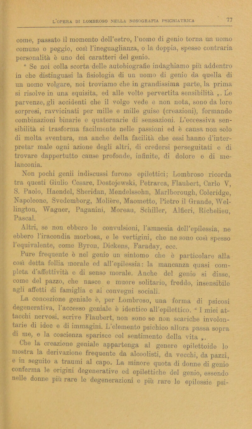 come, passato il momento dell’estro, l’uomo di genio torna un uomo comune o peggio, così l’ineguaglianza, o la doppia, spesso contraria personalità è uno dei caratteri del genio. “ Se noi colla scorta delle autobiografie indaghiamo più addentro in che distinguasi la fisiologia di un uomo di genio da quella di un uomo volgare, noi troviamo che in grandissima parte, la prima si risolve in una squisita, ed alle volte pervertita sensibilità „.Le parvenze, gli accidenti che il volgo vede e non nota, sono da loro sorpresi, ravvicinati per mille e mille guise (creazioni), formando combinazioni binarie e quaternarie di sensazioni. L’eccessiva sen- sibilità si trasforma facilmente nelle passioni ed è causa non solo di molta sventura, ma anche della facilità che essi hanno d’inter- pretar male ogni azione degli altri, di credersi perseguitati e di trovare dappertutto cause profonde, infinite, di dolore e di me- lanconia. Non pochi genii indiscussi furono epilettici; Lombroso ricorda tra questi Giulio Cesare, Dostojewski, Petrarca, Flaubert, Carlo V, S. Paolo, Haendel, Sheridan, Mendelssohn, Marlborough, Coleridge, Napoleone, Svedemborg, Molière, Maometto, Pietro il Grande, Wel- lington, Wagner, Paganini, Moreau, Schiller, Alfieri, Richelieu, Pascal. Altri, se non ebbero le convulsioni, l’amnesia dell’epilessia, ne ebbero l'iracondia morbosa, e le vertigini, che ne sono così spesso l’equivalente, come Byron, Dickens, Faraday, ecc. Pure frequente è nel genio un sintomo che è particolare alla così detta follia morale ed all epilessia: la mancanza quasi com- pleta d’affettività e di senso morale. Anche del genio si disse, come del pazzo, che nasce e muore solitario, freddo, insensibile agli affetti di famiglia e ai convegni sociali. La concezione geniale è, per Lombroso, una forma di psicosi degenerativa, l’accesso geniale è identico all’epilettico. “ I miei at- tacchi nervosi, scrive Flaubert, non sono se non scariche involon- tarie di idee e di immagini. L’elemento psichico allora passa sopra di me, e la coscienza sparisce col sentimento della vita Che la creazione geniale appartenga al genere epilettoide lo mostra la derivazione frequente da alcoolisti, da vecchi, da pazzi, e in seguito a traumi al capo. La minore quota di donne di genio conferma le origini degenerative ed epilettiche del genio, essendo nelle donne più rare le degenerazioni e più rare le epilessie psi-