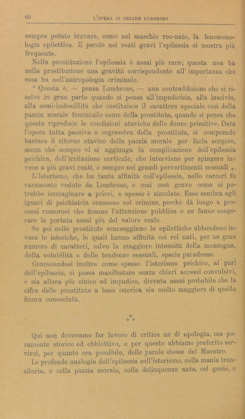 sempre potuto trovare, come nel maschio reo-nato, la fenomeno- logia epilettica. E perciò nei reati gravi l’epilessia si mostra più frequente. Nella prostituzione l’epilessia è assai più rara; questa non ha nella prostituzione una gravita corrispondente all’ importanza che essa ha nell’antropologia criminale. K Questa è, — pensa Lombroso, — una contraddizione che si ri- solve in gran parte quando si pensa all’impudicizia, alla lascivia, alla semi-imbecillità che costituisce il carattere speciale così della pazzia morale femminile come della prostituta, quando si pensa che questa riproduce le condizioni ataviche delle donne primitive. Data l’opera tutta passiva e regressiva della prostituta, si comprendo bastare il ritorno atavico della pazzia morale por farla sorgere, senza che sempre vi si aggiunga la complicazione dell'epilessia psichica, dell’irritazione corticale, che interviene per spingere in- vece a piu gravi reati, e sempre nei grandi pervertimenti sessuali ». L’isterismo, che ha tanta affinità coll’epilessia, nelle carceri fu raramente veduto da Lombroso, e mai così grave come si po- trebbe immaginare a priori, e spesso è simulato. Esso sembra agli ignari di psichiatria connesso col crimine, perchè dà luogo a pro- cessi rumorosi che fissano l’attenzione pubblica e ne fanno esage- rare la portata assai più del valore reale. Se poi nelle prostitute scarseggiano le epilettiche abbondano in- vece le isteriche, le quali hanno affinità coi rei nati, per un gran numero di caratteri, salvo la maggiore intensità della menzogna, della volubilità e delle tendenze sessuali, specie paradosse. Conoscendosi inoltre come spesso l’isterismo psichico, al pari dell’epilessia, si possa manifestare senza chiari accessi convulsivi, e sia allora più cinico ed impudico, diventa assai probabile che la cifra delle prostitute a base isterica sia molto maggiore di quella finora conosciuta. Qui non dovevamo far lavoro di critica nè di apologia, ma pu- ramente storico ed obbiettivo, e per questo abbiamo preferito ser- virci, per quanto era possibile, delle parole stesse del Maestro. Le profonde analogie dell’epilessia coH’istorismo, colla mania tran- sitoria, e colla pazzia morale, colla delinquenza nata, col genio, e