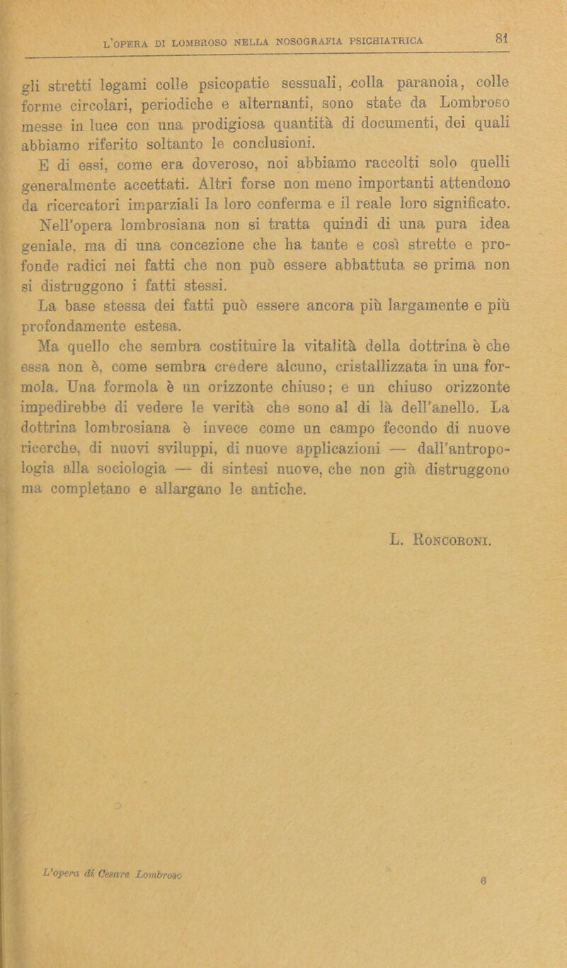 eli stretti legami colle psicopatie sessuali, .colla paranoia, colle forme circolari, periodiche e alternanti, sono state da Lombroso messe in luce con una prodigiosa quantità di documenti, dei quali abbiamo riferito soltanto le conclusioni. E di essi, come era doveroso, noi abbiamo raccolti solo quelli generalmente accettati. Altri forse non meno importanti attendono da ricercatori imparziali la loro conferma e il reale loro significato. Nell’opera lombrosiana non si tratta quindi di una pura idea geniale, ma di una concezione che ha tante e così strette e pro- fonde radici nei fatti che non può essere abbattuta se prima non si distruggono i fatti stessi. La base stessa dei fatti può essere ancora più largamente e più profondamente estesa. Ma quello che sembra costituire la vitalità della dottrina è che essa non è. come sembra credere alcuno, cristallizzata in una for- inola. Una formola è un orizzonte chiuso; e un chiuso orizzonte impedirebbe di vedere le verità che sono al di là dell’anello. La dottrina lombrosiana è invece come un campo fecondo di nuove ricerche, di nuovi sviluppi, di nuove applicazioni — dall’antropo- logia alla sociologia — di sintesi nuove, che non già distruggono ma completano e allargano le antiche. L. Roncoroni. L’opera di Catare Lombroso 6