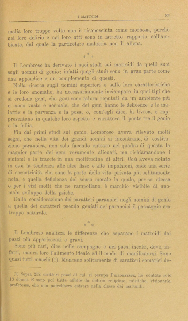 malia loro troppe volte non è riconosciuta come morbosa, perchè nel loro delirio e nei loro atti sono in istretto rapporto coll’am- biente, dal quale la particolare malattia non li aliena, * * * Il Lombroso ha derivato i spoi studi sui mattoidi da quelli suoi sugli uomini di genio ; infatti quegli studi sono in gran parte come una appendice e un complemento di questi. Nella ricerca sugli uomini superiori e sulle loro caratteristiche e le loro anomalie, ha necessariamente inciampato in quei tipi che si credono geni, che geni sono talora reputati da un ambiente più o meno vasto e normale, che dei geni hanno le deficenze e le ma- lattie e la parvenza e la posa, o, com’egli dice, la livrea, e rap- presentano in qualche loro aspetto e carattere il ponte tra il genio e la follia. Fin dai primi studi sul genio, Lombroso aveva rilevato molti segni, che nella vita dei grandi uomini si incontrano, di costitu- zione paranoica, non solo facendo entrare nel quadro di questa la maggior parte dei geni veramente alienati, ma richiamandone i sintomi e le traccie in una moltitudine di altri. Così aveva notato in essi la tendenza alle idee fisse e alle impulsioni, onde una serie di eccentricità che sono la parte della vita privata piu solitamente nota, e quella deficienza del senso morale la quale, per se stessa e per i vizi molti che ne rampollano, è marchio visibile di ano- malo sviluppo della psiche. Dalla considerazione dei caratteri paranoici negli uomini di genio a quella dei caratteri pseudo geniali nei paranoici il passaggio era troppo naturale. 5{« * % Il Lombroso analizza le differenze che separano i mattoidi dai pazzi più appariscenti e gravi. Sono più rari, dice, nelle campagne e nei paesi incolti, dove, in- , fatti, manca loro l’alimento ideale ed il modo di manifestarsi. Sono quasi tutti maschi (1). Mancano solitamente di caratteri somatici de- ll) Sopra 252 scrittori pazzi di cui si occupa Philomneste, ho contato solo 18 donne. E sono poi tutte affette da delirio religioso, mistiche, visionarie, profetesse, che non potrebbero entrare nella classe dei mattoidi.