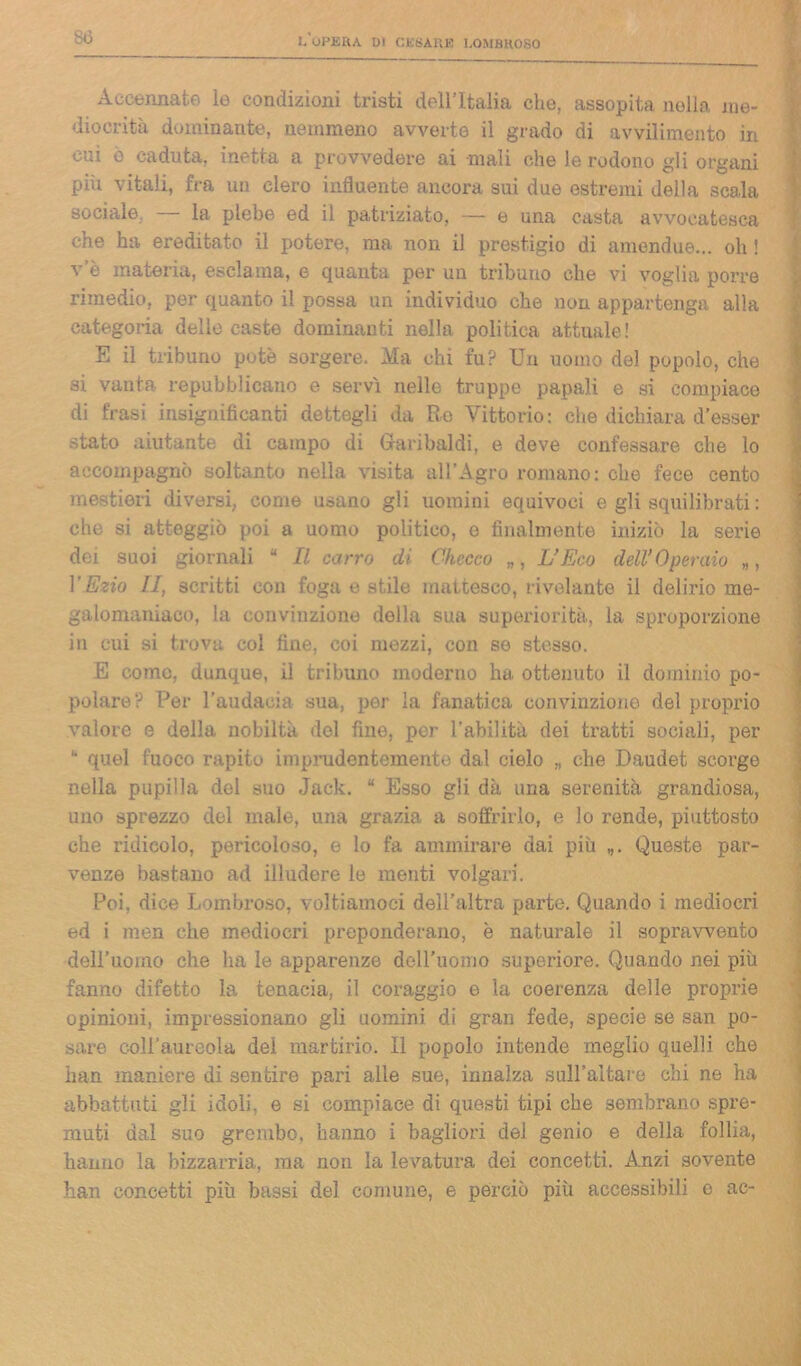 Accennate le condizioni tristi dell’Italia che, assopita nella nie- diocrità dominante, nemmeno avverte il grado di avvilimento in cui ò caduta, inetta a provvedere ai mali che le rodono gli organi piìx vitali, fra un clero influente ancora sui due estremi della scala sociale — la plebe ed il patriziato, — e una casta avvocatesca che ha ereditato il potere, ma non il prestigio di amendue... oh ! v’è materia, esclama, e quanta per un tribuno che vi voglia porre rimedio, per quanto il possa un individuo che non appartenga alla categoria delle caste dominanti nella politica attuale! E il tribuno potè sorgere. Ma chi fu? Un uomo del popolo, che si vanta repubblicano e servì nelle truppe papali e si compiace di frasi insignificanti dettegli da Re Vittorio: che dichiara d’esser stato aiutante di campo di Garibaldi, e dove confessare che lo accompagnò soltanto nella visita all’Agro romano: che fece cento mestieri diversi, come usano gli uomini equivoci e gli squilibrati : che si atteggiò poi a uomo politico, o finalmente iniziò la serie dei suoi giornali “ II carro di Checco „, L’Eco dell’Operaio „, V Ezio II, scritti con foga e stile mattesco, rivelante il delirio me- galomaniaco, la convinzione della sua superiorità, la sproporzione in cui si trova col fine, coi mezzi, con so stesso. E come, dunque, il tribuno moderno ha ottenuto il dominio po- polare? Per l’audacia sua, per la fanatica convinzione del proprio valore e della nobiltà del fine, por l’abilità dei tratti sociali, per “ quel fuoco rapito imprudentemente dal cielo „ che Daudet scorge nella pupilla del suo Jack. “ Esso gli dà una serenità grandiosa, uno sprezzo del male, una grazia a soffrirlo, e lo rende, piuttosto che ridicolo, pericoloso, e lo fa ammirare dai più „. Queste par- venze bastano ad illudere le menti volgari. Poi, dice Lombroso, voltiamoci dell’altra parte. Quando i mediocri ed i men che mediocri preponderano, è naturale il sopravvento dell’uomo che ha le apparenze deH’uomo superiore. Quando nei più fanno difetto la tenacia, il coraggio e la coerenza delle proprie opinioni, impressionano gli uomini di gran fede, specie se san po- sare coll’aureola dei martirio. Il popolo intende meglio quelli che han maniere di sentire pari alle sue, innalza sull’altare chi ne ha abbattuti gli idoli, e si compiace di questi tipi che sembrano spre- muti dal suo grembo, hanno i bagliori del genio e della follia, hanno la bizzarria, ma non la levatura dei concetti. Anzi sovente han concetti più bassi del comune, e perciò più accessibili e ac-