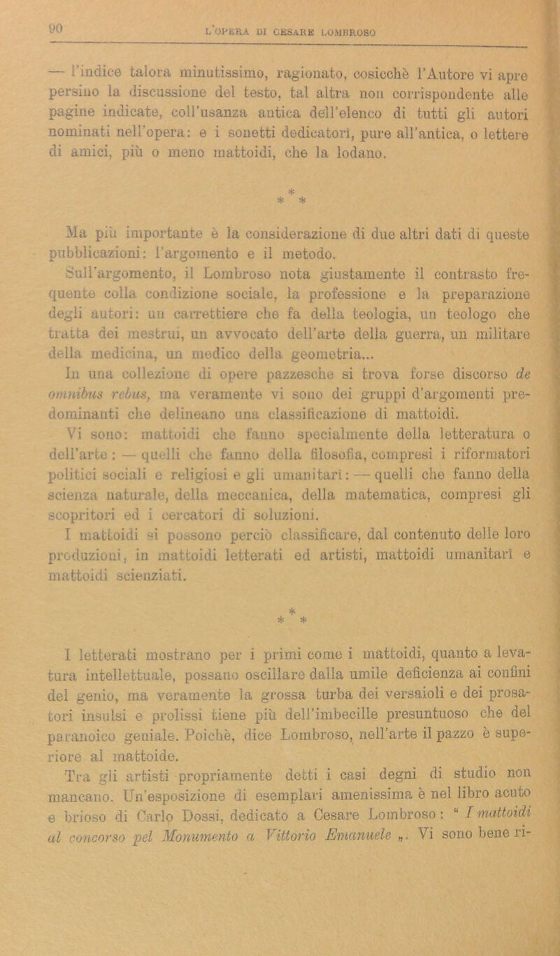 — l’indice talora minutissimo, ragionato, cosicché l’Autore vi apre persino la discussione del testo, tal altra non corrispondente alle pagine indicate, coll’usanza antica dell’elenco di tutti gli autori nominati nell’opera: e i sonetti dedicatori, pure all’antica, o lettere di amici, più o meno mattoidi, che la lodano. * * * Ma più importante è la considerazione di due altri dati di queste pubblicazioni: l’argomento e il metodo. Sull’argomento, il Lombroso nota giustamente il contrasto fre- quente colla condizione sociale, la professione e la preparazione degli autori: un carrettiere che fa della teologia, un teologo che tratta dei mestrui, un avvocato dell'arte della guerra, un militare della medicina, un medico della geometria... In una collezione di opere pazzesche si trova forse discorso de omnibus rebus, ma veramente vi sono dei gruppi d’argomenti pre- dominanti che delineano una classificazione di mattoidi. Vi sono: mattoidi che fanno specialmente della letteratura o dcH’arto : — quelli che fanno dolla filosofia, compresi i riformatori politici sociali e religiosi e gli umanitari: —quelli, che fanno della scienza naturale, della meccanica, della matematica, compresi gli scopritori ed i cercatori di soluzioni. I mattoidi si possono perciò classificare, dal contenuto delle loro produzioni, in mattoidi letterati ed artisti, mattoidi umanitari e mattoidi scienziati. * * * I letterati mostrano per i primi come i mattoidi, quanto a leva- tura intellettuale, possano oscillare dalla umile deficienza ai confini del genio, ma veramente la grossa turba dei versaioli e dei prosa- tori insulsi e prolissi tiene più dell’imbecille presuntuoso che del paranoico geniale. Poiché, dice Lombroso, nell’arte il pazzo è supe- riore al mattoide. Tra gii artisti propriamente detti i casi degni di studio non mancano. LLiesposizione di esemplari amenissima è nel libro acuto e brioso di Carlo Dossi, dedicato a Cesare Lombroso : “ / mattoidi al concorso pel Monumento a Vittorio Emanuele Vi sono bene ri-