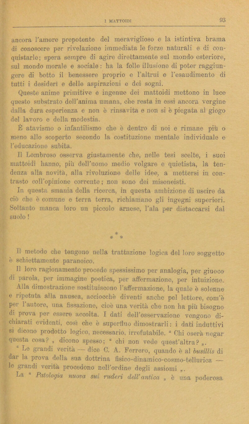 ancora l’amore prepotente del meraviglioso e la istintiva brama di conoscere per rivelazione immediata le forze naturali e di con- quistarle; spera sempre di agire direttamente sul mondo esteriore, sul mondo morale e sociale : ha la folle illusione di poter raggiun- gere di botto il benessere proprio e l’altrui e l’esaudimento di tutti i desideri e delle aspirazioni e dei sogni. Queste anime primitive e ingenue dei mattoidi mettono in luce questo substrato dell’anima umana, che resta in essi ancora vergine dalla dura esperienza e non è rinsavita e non si è piegata al giogo del lavoro e della modestia. È atavismo o infantilismo che è dentro di noi e rimane più o meno allo scoperto secondo la costituzione mentale individuale e l’educazione subita. Il Lombroso osserva giustamente che, nelle tesi scelte, i suoi mattoidi hanno, più dell’uomo medio volgare e quietista, la ten- denza alla novità, alla rivoluzione delle idee, a mettersi in con- trasto coll’opinione corrente ; non sono dei misoneisti. In questa smania della ricerca, in questa ambizione di uscire da ciò che è comune e terra terra, richiamano gli ingegni superiori. Soltanto manca loro un piccolo arnese, l’ala per distaccarsi dal suolo ! * * * li metodo che tengono nella trattazione logica del loro soggetto è schiettamente paranoico. Il loro ragionamento procede spessissimo per analogia, per giuoco di parola, per immagine poetica, per affermazione, per intuizione. Alla dimostrazione sostituiscono l’affermazione, la quale è solenne e ripetuta alla nausea, acciocché diventi anche pel lettore, com’è pei ì autore, una fissazione, cioè una verità che non ha più bisogno di prova per essere accolta. I dati dell’osservazione vengono di- chiarati evidenti, cosi che è superfluo dimostrarli : i dati induttivi si dicono prodotto logico, necessario, irrefutabile. “ Ohi oserà negar questa cosa? „ dicono spesso; “ chi non vede quest’altra? „. '• Le grandi verità — dice C. A. Ferrerò, quando è al busillis di dar la prova della sua dottrina fisico-dinamico-cosmo-tellurica — le grandi verità procedono nell’ordine degli assiomi „. La “ Patologia nuova sui ruderi dell’antica „ è una poderosa