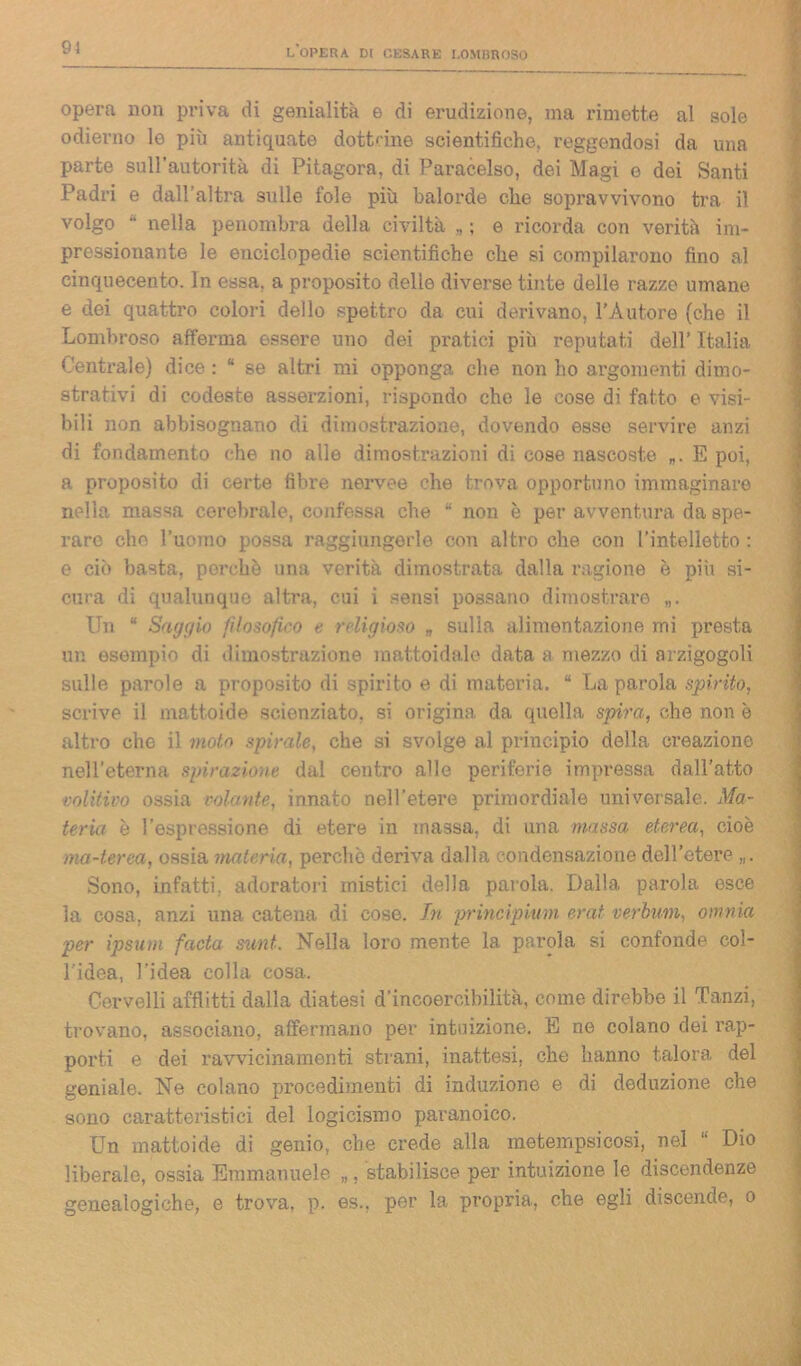 91 opera non priva di genialità e di erudizione, ma rimette al sole odierno le più antiquate dottane scientifiche, reggendosi da una parte sull’autorità di Pitagora, di Paracelso, dei Magi e dei Santi Padri e dall’altra sulle fole più balorde che sopravvivono tra il volgo “ nella penombra della civiltà „ ; e ricorda con verità im- pressionante le enciclopedie scientifiche che si compilarono fino al cinquecento. In essa, a proposito delle diverse tinte delle razze umane e dei quattro colori dello spettro da cui derivano, l’Autore (che il Lombroso afferma essere uno dei pratici più reputati dell’ Italia Centrale) dice : “ se altri mi opponga che non ho argomenti dimo- strativi di codeste asserzioni, rispondo che le cose di fatto e visi- bili non abbisognano di dimostrazione, dovendo esse servire anzi di fondamento che no alle dimostrazioni di cose nascoste E poi, a proposito di certe fibre nervee che trova opportuno immaginare nella massa cerebrale, confessa che “ non è per avventura da spe- rare che l’uomo possa raggiungerle con altro che con l’intelletto : e ciò basta, perchè una verità dimostrata dalla ragione è più si- cura di qualunque altra, cui i sensi possano dimostrare Un “ Saggio filosofico e religioso „ sulla alimentazione mi presta un esempio di dimostrazione mattoidale data a mezzo di arzigogoli sulle parole a proposito di spirito e di materia. “ La parola spirito, scrive il mattoide scienziato, si origina da quella spira, che non e altro che il molo spirale, che si svolge al principio della creazione nell’eterna spiraziom- dal centro alle periferie impressa dall’atto volitivo ossia colante, innato nell'etere primordiale universale. Ma- teria è l’espressione di etere in massa, di una massa eterea, cioè ma-terea, ossia materia, perchè deriva dalla condensazione dell’etere „. Sono, infatti, adoratori mistici della parola. Dalla, parola esce la cosa, anzi una catena di cose. In principium erat verbum, omnia per ipsum facta sunt. Nella loro mente la parola si confonde col- l'idea, l’idea colla cosa. Cervelli afflitti dalla diatesi d’incoercibilità, come direbbe il Tanzi, trovano, associano, affermano per intuizione. E ne colano dei rap- porti e dei ravvicinamenti strani, inattesi, che hanno talora del geniale. Ne colano procedimenti di induzione e di deduzione che sono caratteristici del logicismo paranoico. Un mattoide di genio, che crede alla metempsicosi, nel “ Dio liberalo, ossia Emmanuele „, stabilisce per intuizione le discendenze genealogiche, e trova, p. es.. per la propria, che egli discende, o