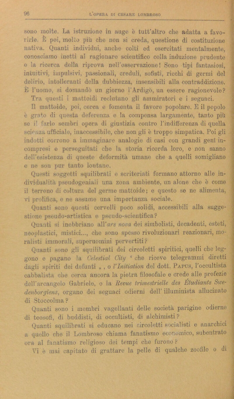 sono molte. La istruzione in auge è tutt’altro che adatta a favo- rirle. È poi, molto più che non si creda, questione di costituzione nativa. Quanti individui, anche colti ed esercitati mentalmente, conosciamo inetti al ragionare scientifico colla induzione prudente e la ricerca della riprova nell’osservazione! Sono tipi fantasiosi, intuitivi, impulsivi, passionali, creduli, sofisti, ricchi di germi del delirio, intolleranti della dubbiezza, insensibili alla contraddizione. È l’uomo, si domandò un giorno l'Ardigò, un essere ragionevole? Tra questi i mattoidi reclutano gli ammiratori e i seguaci. Il mattoide, poi, cerca e fomenta il favore popolare. E il popolo è grato di questa deferenza e la compensa largamente, tanto più se i! farlo sembri opera di giustizia contro l’indiiferenza di quella scienza ufficiale, inaccessibile, che non gli è troppo simpatica. Poi gli indotti corrono a immaginare analogie di casi con grandi geni in- compresi e perseguitati che la storia ricorda loro, e non sanno dell’esistenza di queste deformità umane che a quelli somigliano e ne sou pur tanto lontane. Questi soggetti squilibrati e scriteriati formano attorno alle in- dividuai itti pseudogeniali una zona ambiente, un alone che è come il terreno di coltura del germe mattoide; e questo se ne alimenta, vi prolifica, e ne assume una importanza sociale. Quanti sono questi cervelli poco solidi, accessibili alla sugge- stione pseudo-artistica e pseudo-scientifica? Quanti si inebbriano all’ars nova dei simbolisti, decadenti, esteti, neoplastici, mistici..., che sono spesso rivoluzionari reazionari, mo- ralisti immorali, superuomini pervertiti? Quanti sono gli squilibrati dei circoletti spiritici, quelli che leg- gono e pagano la Celestial City 11 che riceve telegrammi diretti dagli spiriti dei defunti „ , o l’Initiation del dott. Papus, l’occultista cabbalista che cerca ancora la pietra filosofale e crede alle profezie dell’arcangelo Gabriele, o la Revue trimestrielle des Étudiants Swe- denbvrgiens, organo dei seguaci odierni dell’ illuminista allucinato di Stoccolma ? Quanti sono i membri vagellanti delle società parigine odierne . di teosofi, di buddisti, di occultisti, di alchimisti? Quanti squilibrati si educano nei circoletti socialisti e anarchici a quello che il Lombroso chiama fanatismo economico, subentrato ora al fanatismo religioso dei tempi che furono? Vi è inai capitato di grattare la pelle di qualche zoofilo o di