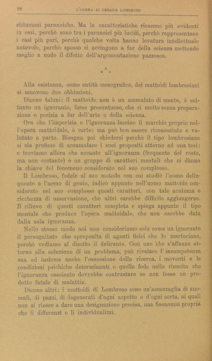 stituzioni paranoiche. Ma le caratteristiche riescono piu evidenti in essi, perchè sono tra i paranoici più lucidi, perchè rappresentano i casi più puri, perchè qualche volta hanno levatura intellettuale notevole, perchè spesso si accingono a far della scienza mettendo meglio a nudo il difetto dell’argomentazione pazzesca. * * * Alla esistenza, come entità raosografica, dei mattoidi lombrosiani si muovono due obbiezioni. Dicono taluni: il mattoide non è un ammalato di mente, è sol- tanto un ignorante, forse presuntuoso, che si mette senza prepara- zione e perizia a far del l’arte o della scienza. Ora che l’imperizia e l’ignoranza lascino il marchio proprio nel- l’opera mattoidale, è certo: ma può ben essere riconosciuto e va- lutato a parte. Bisogna poi chiedersi perchè i.1 tipo lombrosiano si sia prefisso di accumulare i suoi propositi attorno ad una tesi: e troviamo allora che accanto all'ignoranza (frequente del resto, ma non costante) è un gruppo di caratteri mentali che ci danno la chiave del fenomeno considerato nel suo complesso. Il Lombroso, fedele al suo metodo con cui studiò l’uomo delin- quente e l’uomo di genio, indicò appunto nell’uomo mattoide con- siderato nel suo complesso questi caratteri, con tale acutezza e ricchezza di osservazione, che altri sarebbe difficile aggiungerne. Il rilievo di questi caratteri completa e spiega appunto il tipo mentale che produce l’opera mattoidale, che non sarebbe data dalla sola ignoranza. Nello stesso modo noi non consideriamo solo come un ignorante il perseguitato che sproposita di agenti fisici che lo martoriano, perchè vediamo al disotto il delirante. Così uno che s’affanna at- torno alla soluzione di un problema, può rivelare l’incompetenza sua ed insieme anche l’ossessione della ricerca, i moventi e le condizioni psichiche determinanti e quella fede nella riuscita che l’ignoranza cosciente dovrebbe contrastare se non fosse un pro- dotto fatale di malattia. Dicono altri: i mattoidi di Lombroso sono un’accozzaglia di ano- mali, di pazzi, di degenerati d’ogni aspetto e d’ogni sorta, ai quali non si riesce a dare una designazione precisa, una fisonomia propria che li differenzi e li individualizzi.