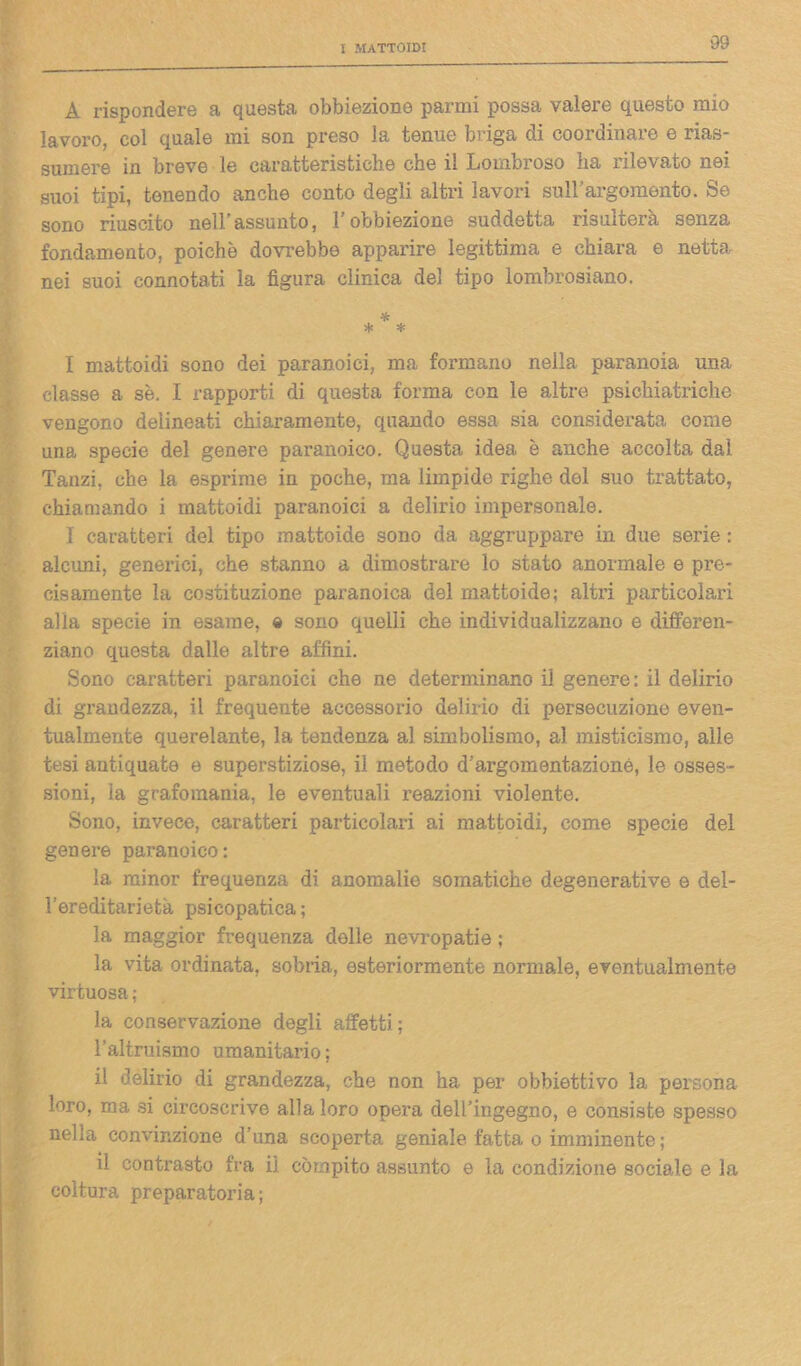 A rispondere a questa obbiezione panni possa valere questo mio lavoro, col quale mi son preso la tenue briga di coordinare e rias- sumere in breve le caratteristiche che il Lombroso ha rilevato nei suoi tipi, tenendo anche conto degli altri lavori sull’argomento. Se sono riuscito nell'assunto, l’obbiezione suddetta risulterà senza fondamento, poiché dovrebbe apparire legittima e chiara e netta nei suoi connotati la figura clinica del tipo lombrosiano. * * * I mattoidi sono dei paranoici, ma formano nella paranoia una classe a se. I rapporti di questa forma con le altre psichiatriche vengono delineati chiaramente, quando essa sia considerata come una specie del genere paranoico. Questa idea è anche accolta dal Tanzi, che la esprime in poche, ma limpido righe del suo trattato, chiamando i mattoidi paranoici a delirio impersonale. I caratteri del tipo mattoide sono da aggruppare in due serie : alcuni, generici, che stanno a dimostrare lo stato anormale e pre- cisamente la costituzione paranoica del mattoide; altri particolari alla specie in esame, e sono quelli che individualizzano e differen- ziano questa dalle altre affini. Sono caratteri paranoici che ne determinano il genere: il delirio di grandezza, il frequente accessorio delirio di persecuzione even- tualmente querelante, la tendenza al simbolismo, al misticismo, alle tesi antiquate e superstiziose, il metodo d’argomentazione, le osses- sioni, la grafomania, le eventuali reazioni violente. Sono, invece, caratteri particolari ai mattoidi, come specie del genere paranoico: la minor frequenza di anomalie somatiche degenerative e del- l’ereditarietà psicopatica; la maggior frequenza delle nevropatie ; la vita ordinata, sobria, esteriormente normale, eventualmente virtuosa ; la conservazione degli affetti; l’altruismo umanitario ; il delirio di grandezza, che non ha per obbiettivo la persona loro, ma si circoscrive alla loro opera dell’ingegno, e consiste spesso nella convinzione d’una scoperta geniale fatta o imminente ; il contrasto fra ii compito assunto e la condizione sociale e la coltura preparatoria;