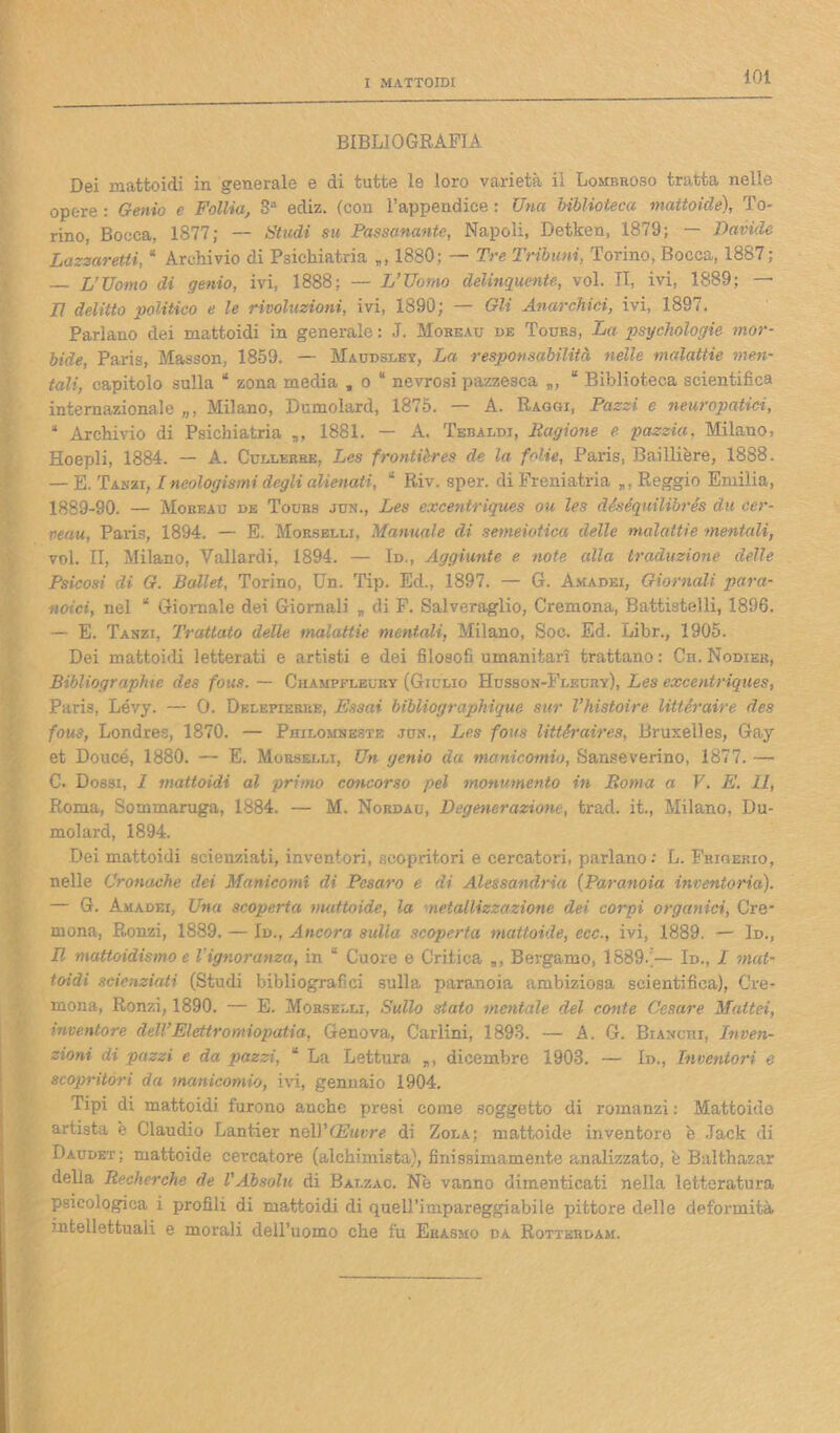 BIBLIOGRAFIA Dei mattoidi in generale e di tutte le loro varietà il Lombroso tratta nelle opere : Genio e Follìa, 3“ ediz. (con l’appendice : Una biblioteca mattoide), To- rino, Bocca, 1877; -- Studi su Passanante, Napoli, Detken, 1879; — Davide Lazzaretti, “ Archivio di Psichiatria „, 1880: — Tre Tribuni, Torino, Bocca, 1887 ; — L’Uomo di genio, ivi, 1888; — L’Uomo delinquente, voi. II, ivi, 1889; — LI delitto politico e le rivoluzioni, ivi, 1890; — Gli Anarchici, ivi, 1897. Parlano dei mattoidi in generale : J. Mobeau de Tours, La psychologie mor- bide, Paris, Masson, 1859. — Maudsley, La responsabilità nelle malattie men- tali, capitolo sulla * zona media , o “ nevrosi pazzesca “ Biblioteca scientifica internazionale „, Milano, Dumolard, 1875. — A. Raggi, Pazzi e neuropatici, “ Archivio di Psichiatria „, 1881. — A. Tebaldi, Ragione e pazzia, Milauo, Hoepli, 1884. — A. Cullerbe, Les frontières de la folie, Paris, Baillière, 1888. — E. Tamii, Ineologismi degli alienati, “ Riv. sper. di Freniatria „, Reggio Emilia, 1889-90. — Mobeau de Tours jun., Les excentriques ou les déséquilibrés du cer- veau, Paris, 1894. — E. Morselli, Manuale di semeiotica delle malattie mentali, voi. II, Milano, Vallardi, 1894. — Id., Aggiunte e note alla traduzione delle Psicosi di G. Ballet, Torino, Un. Tip. Ed., 1897. — G. Amadei, Giornali para- noici, nel “ Giornale dei Giornali „ di F. Salveraglio, Cremona, Battistelli, 1896. — E. Tanzi, Trattato dette malattie mentali, Milano, Soc. Ed. Libr., 1905. Dei mattoidi letterati e artisti e dei filosofi umanitari trattano: Cn. Nodiek, Bibliographie des fous. — Champfleuby (Giulio Husson-Fleury), Les excentriques, Paris, Lévy. — O. Delepierke, Essai bibUographique sur l’histoire littéraire des fous, Londres, 1870. — Philomneste jun., Les fous littéraires, Bruxelles, Gay et Doucé, 1880. — E. Morselli, Un genio da manicomio, Sanseverino, 1877. — C. Dossi, 1 mattoidi al primo concorso pel monumento in Roma a V. E. 11, Roma, Sommaruga, 1884. — M. Nordau, Degenerazione, trad. it., Milano, Du- molard, 1894. Dei mattoidi scienziati, inventori, scopritori e cercatori, parlano: L. Frigekio, nelle Cronache dei Manicomi di Pesaro e di Alessandria (Paranoia inventaria). — G. Amadei, Una scoperta mattoide, la metallizzazione dei corpi organici, Cre- mona, Ronzi, 1889. — Id., Ancora sulla scoperta mattoide, ecc., ivi, 1889. — Id., Il mattoidismo e l'ignoranza, in “ Cuore e Critica „, Bergamo, 1889.;— Id., I mat- toidi scienziati (Studi bibliografici sulla paranoia ambiziosa scientifica), Cre- mona, Ronzi, 1890. — E. Morselli, Sullo stato mentale del conte Cesare Maltei, inventore dell’Elettromiopatia, Genova, Carlini, 1893. — A. G. Br angui, Inven- zioni di pazzi e da pazzi, “ La Lettura dicembre 1903. — Id., Inventori e scopritori da manicomio, ivi, gennaio 1904. Tipi di mattoidi furono anche presi come soggetto di romanzi : Mattoide artista e Claudio Lantier tkAY (Euvre di Zola; mattoide inventori) è Jack di Daudet; mattoide cercatore (alchimista), finissimamente analizzato, è Baithazar della Recherche de l’Absolu di Bai.zac. Nè vanno dimenticati nella letteratura psicologica i profili di mattoidi di quell’impareggiabile pittore delle deformità intellettuali e morali dell’uomo che fu Erasmo da Rotterdam.