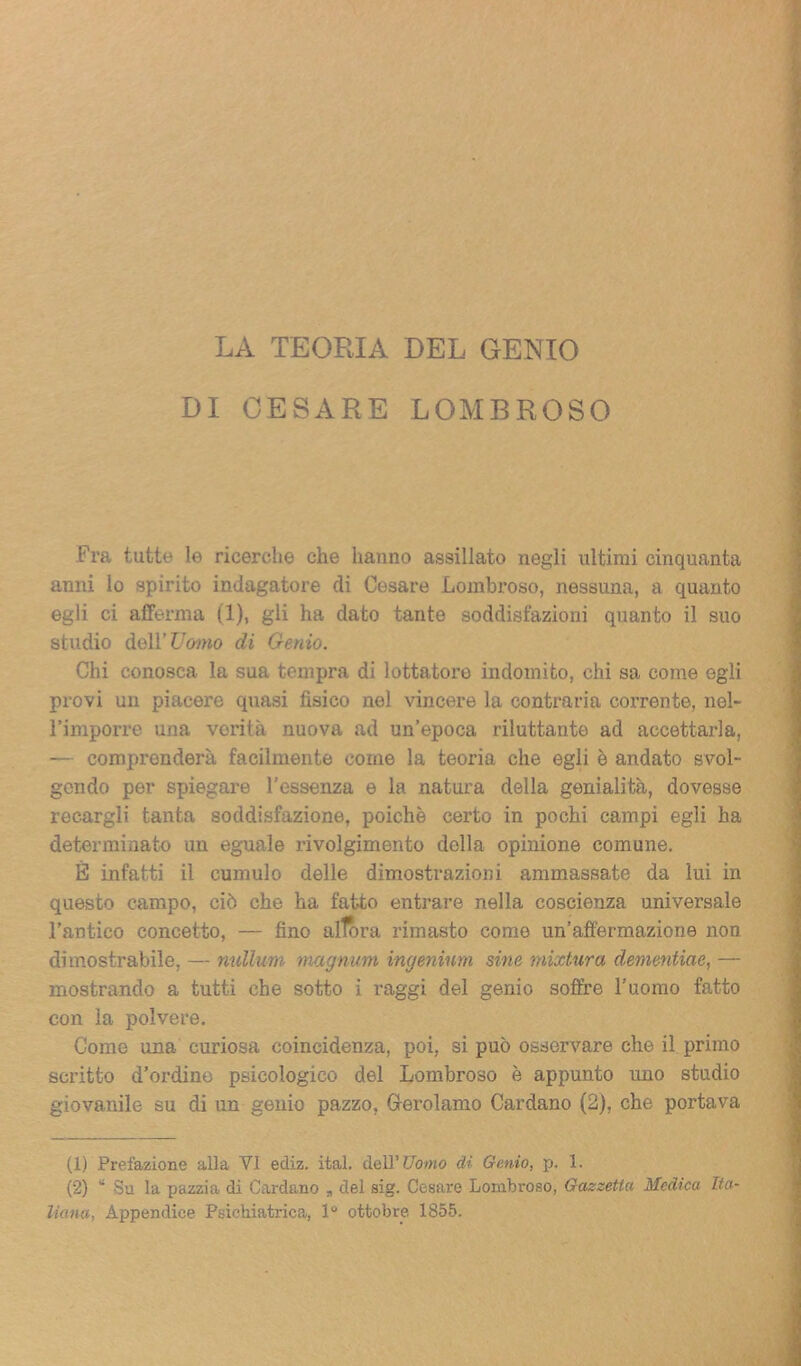 LA TEORIA DEL GENIO DI CESARE LOMBROSO Fra tutte le ricerche che hanno assillato negli ultimi cinquanta anni lo spirito indagatore di Cesare Lombroso, nessuna, a quanto egli ci afferma (1), gli ha dato tante soddisfazioni quanto il suo studio dell’ Uomo di Genio. Chi conosca la sua tempra di lottatore indomito, chi sa come egli provi un piacere quasi fisico nel vincere la contraria corrente, nel- l’imporre una verità nuova ad un’epoca riluttante ad accettarla, — comprenderà facilmente come la teoria che egli è andato svol- gendo per spiegare l’essenza e la natura della genialità, dovesse recargli tanta soddisfazione, poiché certo in pochi campi egli ha determinato un eguale rivolgimento della opinione comune. È infatti il cumulo delle dimostrazioni ammassate da lui in questo campo, ciò che ha fatto entrare nella coscienza universale l’antico concetto, — fino alfora rimasto come un’affermazione non dimostrabile, — nullurn magnum ingenium sine mixtura dementine, — mostrando a tutti che sotto i raggi del genio soffre l’uomo fatto con la polvere. Come una curiosa coincidenza, poi, si può osservare che il primo scritto d’ordine psicologico del Lombroso è appunto uno studio giovanile su di un genio pazzo, Gerolamo Cardano (2), che portava (1) Prefazione alla VI ediz. ital. dell’ Uomo di Genio, p. 1. (2) “ Su la pazzia di Cardano „ del sig. Cesare Lombroso, Gazzetta Medica Ita- liana,i Appendice Psichiatrica, 1° ottobre 1855.