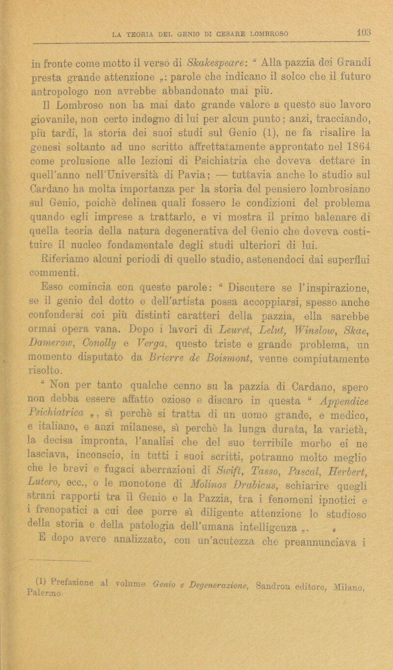 in fronte come motto il verso di Shakespeare: “ Alla pazzia dei Grandi presta grande attenzione parole che indicano il solco che il futuro antropologo non avrebbe abbandonato mai più. Il Lombroso non ha mai dato grande valore a questo suo lavoro giovanile, non certo indegno di lui per alcun punto; anzi, tracciando, più tardi, la storia dei suoi studi sul Genio (1), ne fa risalire la genesi soltanto ad uno scritto affrettatamente approntato nel 186-1- come prolusione alle lezioni di Psichiatria che doveva dettare in queU’anno neirUniversità di Pavia ; — tuttavia anche lo studio sul Cardano ha molta importanza per la storia del pensiero lombrosiano sul Genio, poiché delinea quali fossero le condizioni del problema quando egli imprese a trattarlo, e vi mostra il primo balenare di quella teoria della natura degenerativa del Genio che doveva costi- tuire il nucleo fondamentale degli studi ulteriori di lui. Riferiamo alcuni periodi di quello studio, astenendoci dai superflui commenti. Esso comincia con queste parole : “ Discutere se l’inspirazione, se il genio del dotto e dell’artista possa accoppiarsi, spesso anche confondersi coi più distinti caratteri della pazzia, ella sarebbe ormai opera vana. Dopo i lavori di Leuret, Lelut, Winslow, Skae, DameròW, Conolhj e Verga, questo triste e grande problema, un momento disputato da Brierre de Boismont, venne compiutamente risolto. Non per tanto qualche cenno su la pazzia di Cardano, spero non debba essere affatto ozioso e discaro in questa “ Appendice Psichiatrica „, sì perchè si tratta di un uomo grande, e medico, e italiano, e anzi milanese, sì perchè la lunga durata, la varietà, la decisa impronta, l’analisi che del suo terribile morbo oi ne lasciava, inconscio, in tutti i suoi scritti, potranno molto meglio che le brevi e fugaci aberrazioni di Swift, Tasso, Pascal, Herbert, Luta o, ecc., o le monotone di Molinos Drabicus, schiarire quegli sti’ani rapporti tra il Genio e la Pazzia, tra i fenomeni ipnotici e i frenopatici a cui dee porre sì diligente attenzione lo studioso della storia e della patologia dell’umana intelligenza „. , E dopo aveie analizzato, con un’acutezza che preannunciava i (1) Prefazione al volume Genio e Degenerazione, Sandrou editore, Milano, •Palermo