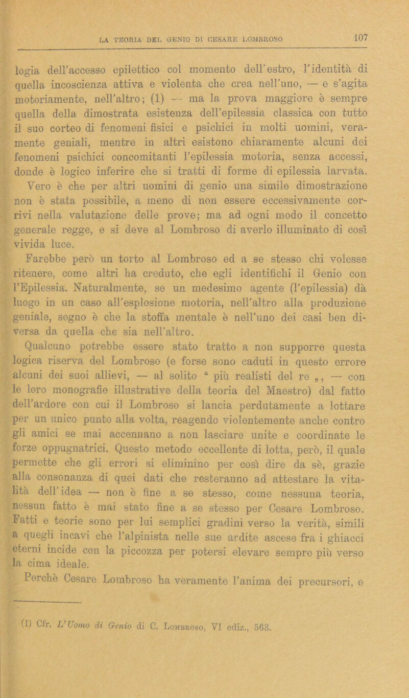 logia dell’accesso epilettico col momento dell’estro, l’identità di quella incoscienza attiva e violenta che crea nell’uno, — e s’agita motoriamente, nell’altro; (1) — ma la prova maggiore è sempre quella della dimostrata esistenza dell’epilessia classica con tutto il suo corteo di fenomeni fisici e psichici in molti uomini, vera- mente geniali, mentre in altri esistono chiaramente alcuni dei fenomeni psichici concomitanti l’epilessia motoria, senza accessi, donde è logico inferire che si tratti di forme di epilessia larvata. Vero è che per altri uomini di genio una simile dimostrazione non è stata possibile, a meno di non essere eccessivamente cor- rivi nella valutazione delle prove; ma ad ogni modo il concetto generale regge, e si deve al Lombroso di averlo illuminato di cosi vivida luce. Farebbe però un torto al Lombroso ed a se stesso chi volesse ritenei-e, come altri ha creduto, che egli identifichi il Genio con l’Epilessia. Naturai mente, se un medesimo agente (l’epilessia) dà luogo in un caso all’esplosione motoria, nell’altro alla produzione geniale, segno è che la stoffa mentale è nell’uno dei casi ben di- versa da quella che sia nell’altro. Qualcuno potrebbe essere stato tratto a non supporre questa logica riserva del Lombroso (e forse sono caduti in questo errore alcuni dei suoi allievi, — al solito “ più realisti del re — con le loro monografie illustrative della teoria del Maestro) dal fatto dell’ardore con cui il Lombroso si lancia perdutamente a lottare per un unico punto alla volta, reagendo violentemente anche contro gli amici se mai accennano a non lasciare unite e coordinate le forze oppugnatrici. Questo metodo eccellente di lotta, però, il quale permette che gli errori si eliminino per così dire da se, grazie alla consonanza di quei dati che resteranno ad attestare la vita- lità dell idea — non è fine a se stesso, come nessuna teoria, nessun fatto è mai stato fine a. se stesso per Cesare Lombroso. Fatti e teorie sono per lui semplici gradini verso la verità, simili a quegli incavi che l'alpinista nelle sue ardite ascese fra i ghiacci eterni incide con la piccozza per potersi elevare sempre più verso la cima ideale. Perchè Cesare Lombroso ha veramente l’anima dei precursori, e (U Cfr. L’Uomo eh Genio di C. Lombroso, VI ediz., 563.