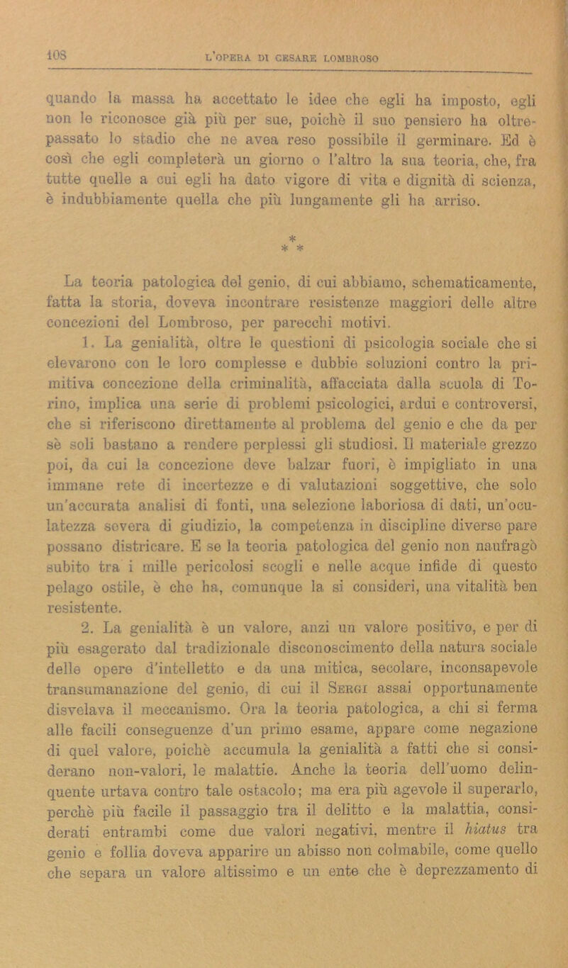 quando la massa ha accettato le idee che egli ha imposto, egli non le riconosce già più per sue, poiché il suo pensiero ha oltre- passato lo stadio che ne avea reso possibile il germinare. Ed è cosi che egli completerà un giorno o l’altro la sua teoria, che, fra tutte quelle a cui egli ha dato vigore di vita e dignità di scienza, è indubbiamente quella che più lungamente gli ha arriso. * * * La teoria patologica del genio, di cui abbiamo, schematicamente, fatta la storia, doveva incontrare resistenze maggiori delle altre concezioni del Lombroso, per parecchi motivi. 1. La genialità, oltre le questioni di psicologia sociale che si elevarono con le loro complesse e dubbie soluzioni contro la pri- mitiva concezione della criminalità, affacciata dalla scuola di To- rino, implica una serie di problemi psicologici, ardui e controversi, che si riferiscono direttamente al problema del genio e che da per se soli bastano a rendere perplessi gli studiosi. Il materiale grezzo poi, da cui la concezione dove balzar fuori, è impigliato in una immane roto di incertezze e di valutazioni soggettive, che solo un’accurata analisi di fonti, una selezione laboriosa di dati, un’ocu- latezza severa di giudizio, la competenza in discipline diverso pare possano districare. E se la teoria patologica del genio non naufragò subito tra i mille pericolosi scogli e nelle acque infide di questo pelago ostile, è che ha, comunque la si consideri, una vitalità ben resistente. 2. La genialità è un valore, anzi un valore positivo, e per di più esagerato dal tradizionale disconoscimento della natura sociale delle opere d’intelletto e da una mitica, secolare, inconsapevole transumanazione del genio, di cui il Sekgi assai opportunamente disvelava il meccanismo. Ora la teoria patologica, a chi si ferma alle facili conseguenze d’un primo esame, appare come negazione di quel valore, poiché accumula la genialità a fatti che si consi- derano non-valori, le malattie. Anche la teoria dell’uomo delin- quente urtava contro tale ostacolo; ma era piu agevole il superarlo, perchè più facile il passaggio tra il delitto e la malattia, consi- derati entrambi come due valori negativi, mentre il hiatus tra genio e follia doveva apparire un abisso non colmabile, come quello che separa un valore altissimo e un ente che è deprezzamento di