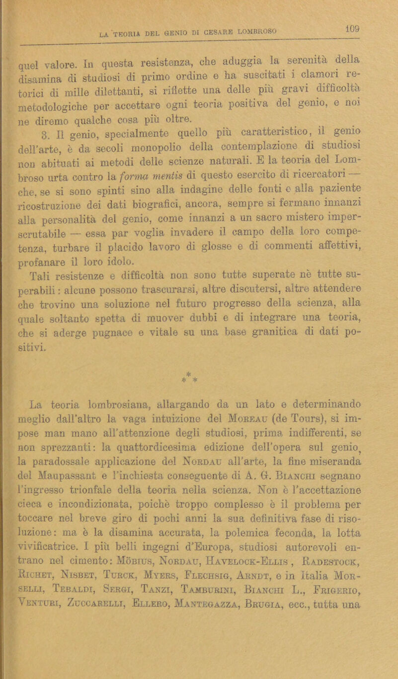 quel valore. In questa resistenza, che aduggia la serenità della disamina di studiosi di primo ordine e ha suscitati i clamori re- torici di mille dilettanti, si riflette una delle piu gravi difficoltà metodologiche per accettare ogni teoria positiva dei genio, e noi. ne diremo qualche cosa più oltre. 3. Il genio, specialmente quello più caratteristico, il genio dell’arte, è da secoli monopolio della contemplazione di studiosi non abituati ai metodi delle scienze naturali. E la teoria del Lom- broso urta contro la forvici mentis di questo esercito di ricercatori che, se si sono spinti sino alla indagine delle fonti o alla paziente ricostruzione dei dati biografici, ancora, sempre si fermano innanzi alla personalità del genio, come innanzi a un sacro mistero imper- scrutabile — essa par voglia invadere il campo della loro compe- tenza, turbare il placido lavoro di glosse e di commenti affettivi, profanare il loro idolo. Tali resistenze e difficoltà non sono tutte superate nè tutte su- perabili : alcune possono trascurarsi, altre discutersi, altre attendere che trovino una soluzione nel futuro progresso della scienza, alla quale soltanto spetta di muover dubbi e di integrare una teoria, che si aderge pugnace e vitale su una base granitica di dati po- sitivi. * * * La teoria lombrosiana, allargando da un lato e determinando meglio dall’altro la vaga intuizione del Moreau (de Tours), si im- pose man mano all’attenzione degli studiosi, prima indifferenti, se non sprezzanti: la quattordicesima edizione dell’opera sul genio? la paradossale applicazione del Nordau all’arte, la fine miseranda del Maupassant e l’inchiesta conseguente di A. CI. Bianchi segnano l’ingresso trionfale della teoria nella scienza. Non è l’accettazione cieca e incondizionata, poiché troppo complesso è il problema per toccare nel breve giro di pochi anni la sua definitiva fase di riso- luzione: ma è la disamina accurata, la polemica feconda, la lotta vivificatrice. I più belli ingegni d’Europa, studiosi autorevoli en- trano nel cimento: Mobius, Nordau, Havelock-Ellis , Radestock, Richet, Nisbet, Turck, Myers, Flechsig, Arndt, e in Italia Mor- selli, Tebaldi, Sergi, Tanzi, Tamburini, Bianchi L., Frigerio, f Venturi, Zuccarellt, Ellero, Mantegazza, Brugia, ecc., tutta una