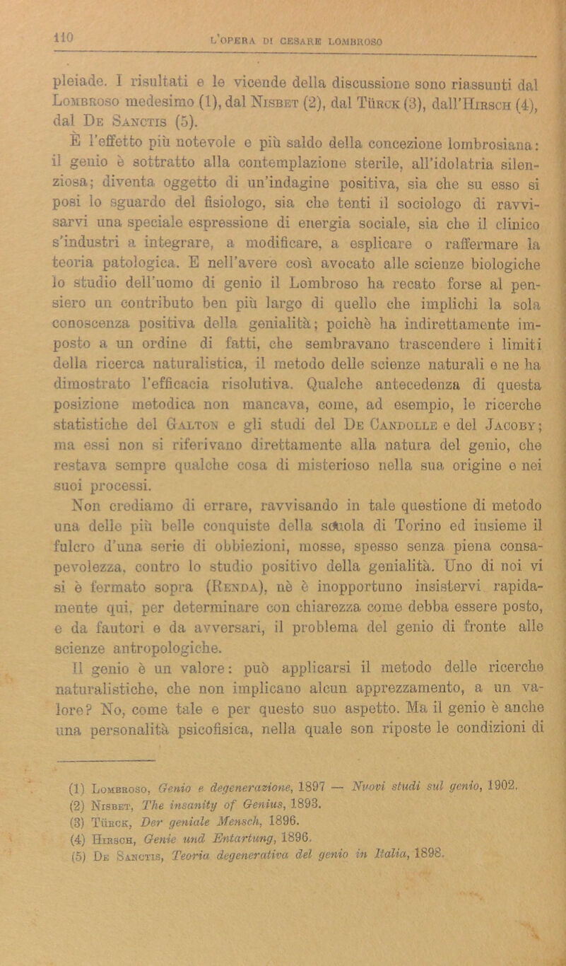 pleiade. I risultati e le vicende della discussione sono riassunti dal Lombroso medesimo (1), dal Nisbet (2), dal Tùrck(3), dall'IIiRscH (4), dal De Sanctis (5). E l’effetto più notevole e più saldo della concezione lombrosiana: il genio è sottratto alla contemplazione sterile, all’idolatria silen- ziosa; diventa oggetto di un’indagine positiva, sia che su esso si posi lo sguardo del fisiologo, sia ebe tenti il sociologo di ravvi- sarvi una speciale espressione di energia sociale, sia che il clinico s'industri a integrare, a modificare, a esplicare o raffermare la teoria patologica. E nell’avere così avocato alle scienze biologiche lo studio deil’uomo di genio il Lombroso ha recato forse al pen- siero un contributo ben più largo di quello che implichi la sola conoscenza positiva della genialità; poiché ha indirettamente im- posto a un ordine di fatti, che sembravano trascendere i limiti della ricerca naturalistica, il metodo delle scienze naturali e ne ha dimostrato l’efficacia risolutiva. Qualche antecedenza di questa posizione metodica non mancava, come, ad esempio, lo ricerche statistiche del Galton e gli studi del De Candolle e del Jacoby; ma essi non si riferivano direttamente alla natura del genio, che restava sempre qualche cosa di misterioso nella sua origine e nei suoi processi. Non crediamo di errare, ravvisando in tale questione di metodo una delle più belle conquiste della scuola di Torino ed insieme il fulcro d’una serie di obbiezioni, mosse, spesso senza piena consa- pevolezza. contro lo studio positivo della genialità. Uno di noi vi si è fermato sopra (Renda), nò è inopportuno insistervi rapida- mente qui, per determinare con chiarezza come debba essere posto, e da fautori e da avversari, il problema dol genio di fronte alle scienze antropologiche. Il genio è un valore: può applicarsi il metodo delle ricerche naturalistiche, che non implicano alcun apprezzamento, a un va- lore? No, come tale e per questo suo aspetto. Ma il genio è anche una personalità psicofisica, nella quale son riposte le condizioni di (1) Lombroso, Genio e degenerazione, 1897 — Nuovi studi sul genio, 1902. (2) Nisbet, The insanity of Genius, 1898. (3) Tììuck, Der geniale Mensch, 1896. (4) Hirsch, Genie und Entartung, 1896. (5) De Sanctis, Teoria degenerativa del genio in Italia, 1898.