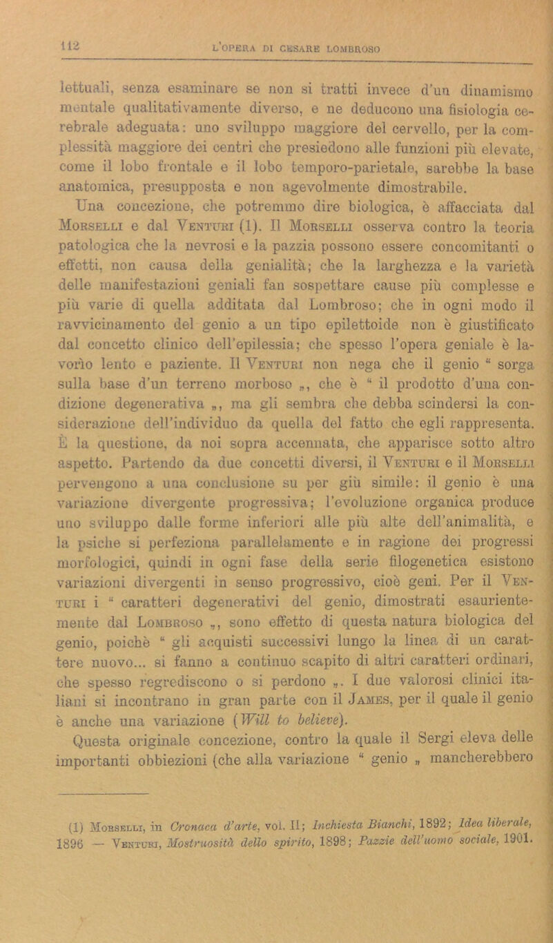 lettuali, senza esaminare se non si tratti invece d'un dinamismo montale qualitativamente diverso, e ne deducono una fisiologia ce- rebrale adeguata: uno sviluppo maggiore del cervello, per la com- plessità maggiore dei centri che presiedono alle funzioni più elevate, 1 come il lobo frontale e il lobo tempore-parietale, sarebbe la base anatomica, presupposta e non agevolmente dimostrabile. Una concezione, che potremmo dire biologica, è affacciata dal Morselli e dal Venturi (1). Il Morselli osserva contro la teoria patologica che la nevrosi e la pazzia possono essere concomitanti o effetti, non causa della genialità; che la larghezza e la varietà delle manifestazioni geniali fan sospettare cause più complesse e più varie di quella additata dal Lombroso; che in ogni modo il ravvicinamento del genio a un tipo epilettoide non è giustificato dal concetto clinico dell’epilessia; che spesso l’opera geniale è la- vorìo lento e paziente. 11 Venturi non nega che il genio “ sorga sulla base d’un terreno morboso „, che è “ il prodotto d’una con- dizione degenerativa „, ma gli sembra che debba scindersi la con- siderazione dell’individuo da quella del fatto che egli rappresenta. È la questione, da noi sopra accennata, che apparisce sotto altro aspetto. Partendo da due concetti diversi, il Venturi e il Morselli pervengono a una conclusione su per giù simile: il genio è una variazione divergente progressiva; l’evoluzione organica produce uno sviluppo dalle forme inferiori alle più alte dell’animalità, e la psiche si perfeziona parallelamente e in ragione dei progressi morfologici, quindi in ogni fase della serie filogenetica esistono variazioni divergenti in senso progressivo, cioè geni. Per il Ven- turi i “ caratteri degenerativi del genio, dimostrati esauriente- mente dal Lombroso ,, sono effetto di questa natura biologica del genio, poiché “ gli acquisti successivi lungo la linea di un carat- tere nuovo... si fanno a continuo scapito di altri caratteri ordinari, che spesso regrediscono o si perdono „. I due valorosi clinici ita- liani si incontrano in gran parte con il James, per il quale il genio è anche una variazione ( Will to believe). Questa originale concezione, contro la quale il Sergi eleva delle importanti obbiezioni (che alla variazione “ genio „ mancherebbero (1) Morselli, in Cronaca (l’arte, voi. II; Inchiesta Bianchi, 1892; Idea libo ale, 1896 — Venturi, Mostruosità dello spirito, 1898; Pazzie dell’uomo sociale, 1901.