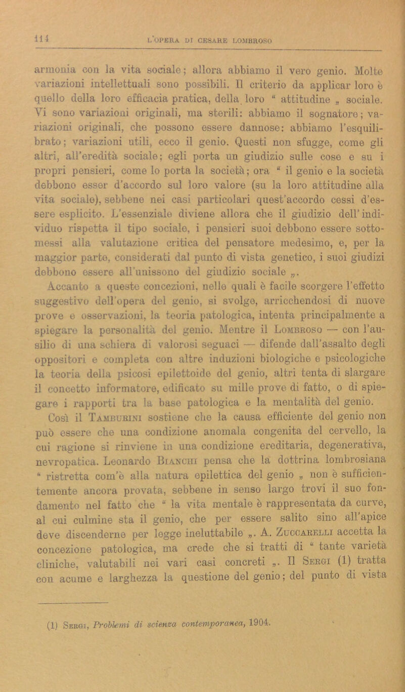 armonia con la vita sociale; allora abbiamo il vero genio. Molte variazioni intellettuali sono possibili. 11 criterio da applicar loro è quello della loro efficacia pratica, della loro “ attitudine „ sociale. Vi sono variazioni originali, ma sterili: abbiamo il sognatore; va- riazioni originali, che possono essere dannose: abbiamo resquili- brato; variazioni utili, ecco il genio. Questi non sfugge, come gli altri, all’eredità sociale; egli porta un giudizio sulle cose e su i propri pensieri, come lo porta la società ; ora “ il genio e la società debbono esser d’accordo sul loro valore (su la loro attitudine alla vita sociale), sebbene nei casi particolari quest’accordo cessi d’es- sere esplicito. L’essenziale diviene allora che il giudizio dell’ indi- viduo rispetta il tipo sociale, i pensieri suoi debbono essere sotto- messi alla valutazione critica del pensatore medesimo, e, per la maggior parto, considerati dal punto di vista genetico, i suoi giudizi debbono essere aH’unissono del giudizio sociale „. Accanto a queste concezioni, nelle quali è facile scorgere l’eiì'etto suggestivo dell’opera del genio, si svolge, arricchendosi di nuove prove e osservazioni, la teoria patologica, intenta principalmente a spiegare la personalità del genio. Mentre il Lombroso — con l’au- silio di una schiera di valorosi seguaci — difende dall’assalto degli oppositori e completa con altre induzioni biologiche e psicologiche la teoria della psicosi epilettoide del genio, altri tenta di slargare il concetto informatore, edificato su mille prove di fatto, o di spie- gare i rapporti tra la base patologica e la mentalità del genio. Cosi il Tamburini sostiene che la causa efficiente del genio non può essere che una condizione anomala congenita del cervello, la cui ragione si rinviene in una condizione ereditaria, degenerativa, nevropatica. Leonardo Bianchi pensa che la dottrina lombrosiana “ ristretta com e alla natura epilettica del genio „ non è sufficien- temente ancora provata, sebbene in senso largo trovi il suo fon- damento nel fatto che “ la vita mentale ò rappresentata da curve, al cui culmine sta il genio, che per essere salito sino all apice deve discenderne per logge ineluttabile „. A. Zuccarelli accetta la concezione patologica, ma crede che si tratti di “ tante varietà cliniche, valutabili nei vari casi concreti „. Il Sergi (1) tratta con acume e larghezza la questione del genio ; del punto di vista (1) Sergi, Problemi di scienza contemporanea, 1904.