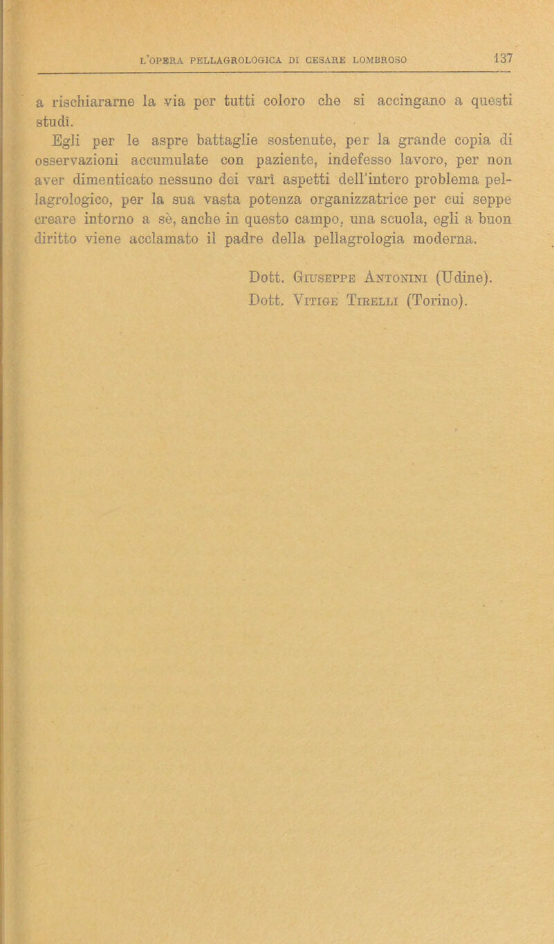 a rischiararne la via per tutti coloro che si accingano a questi studi. Egli per le aspre battaglie sostenute, per la grande copia di osservazioni accumulate con paziente, indefesso lavoro, per non aver dimenticato nessuno dei vari aspetti dell’intero problema pel- lagrologico, per la sua vasta potenza organizzatrice per cui seppe creare intorno a se, anche in questo campo, una scuola, egli a buon diritto viene acclamato il padre della pellagroìogia moderna. Dott. Giuseppe Antonini (Udine). Dott. Yitige Tirelli (Torino).