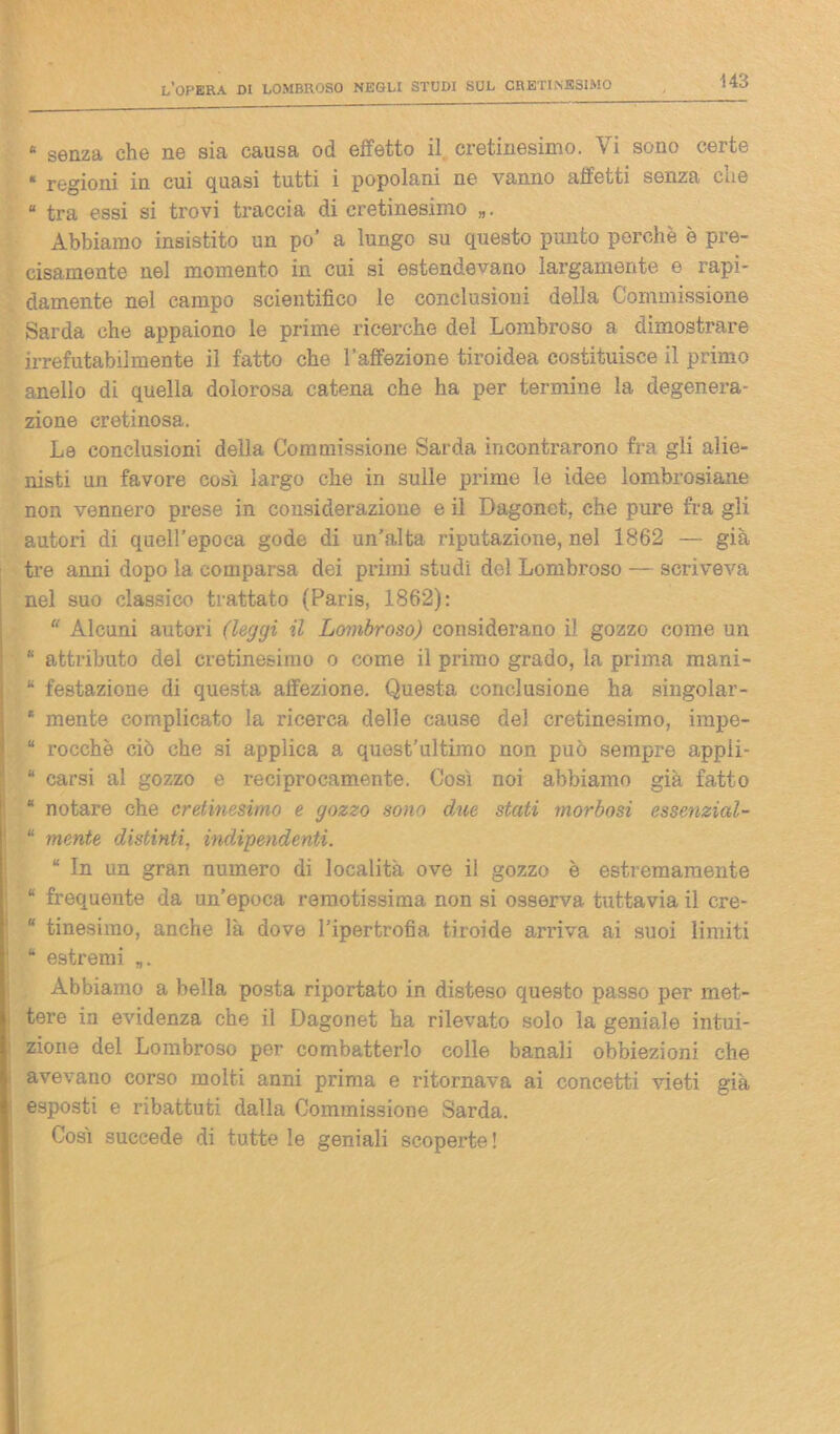 « senza che ne sia causa od effetto il cretinesimo. Vi sono certe « regioni in cui quasi tutti i popolani ne vanno affetti senza che “ tra essi si trovi traccia di cretinesimo Abbiamo insistito un po’ a lungo su questo punto perchè è pre- cisamente nel momento in cui si estendevano largamente e rapi- damente nel campo scientifico le conclusioni della Commissione Sarda che appaiono le prime ricerche del Lombroso a dimostrare irrefutabilmente il fatto che l’affezione tiroidea costituisce il primo anello di quella dolorosa catena che ha per termine la degenera- zione cretinosa. Le conclusioni della Commissione Sarda incontrarono fra gli alie- nisti un favore cosi largo che in sulle prime le idee lombrosiane non vennero prese in considerazione e il Dagonet, che pure fra gli autori di quell’epoca gode di un’alta riputazione, nel 1862 — già tre anni dopo la comparsa dei primi studi del Lombroso — scriveva nel suo classico trattato (Paris, 1862): “ Alcuni autori (leggi il Lombroso) considerano il gozzo come un “ attributo del cretinesimo o come il primo grado, la prima mani- “ festazione di questa affezione. Questa conclusione ha singolar- * mente complicato la ricerca delle cause del cretinesimo, impe- “ rocche ciò che si applica a quest’ultimo non può sempre appli- “ carsi al gozzo e reciprocamente. Così noi abbiamo già fatto “ notare che cretinesimo e gozzo sono due stati morbosi essenzial- “ mente distinti, indipendenti. “ In un gran numero di località ove il gozzo è estremamente “ frequente da un’epoca remotissima non si osserva tuttavia il cre- “ tinesimo, anche là dove l’ipertrofia tiroide arriva ai suoi limiti “ estremi „. Abbiamo a bella posta riportato in disteso questo passo per met- tere in evidenza che il Dagonet ha rilevato solo la geniale intui- zione del Lombroso per combatterlo colle banali obbiezioni che avevano corso molti anni prima e ritornava ai concetti vieti già esposti e ribattuti dalla Commissione Sarda. Così succede di tutte le geniali scoperte !