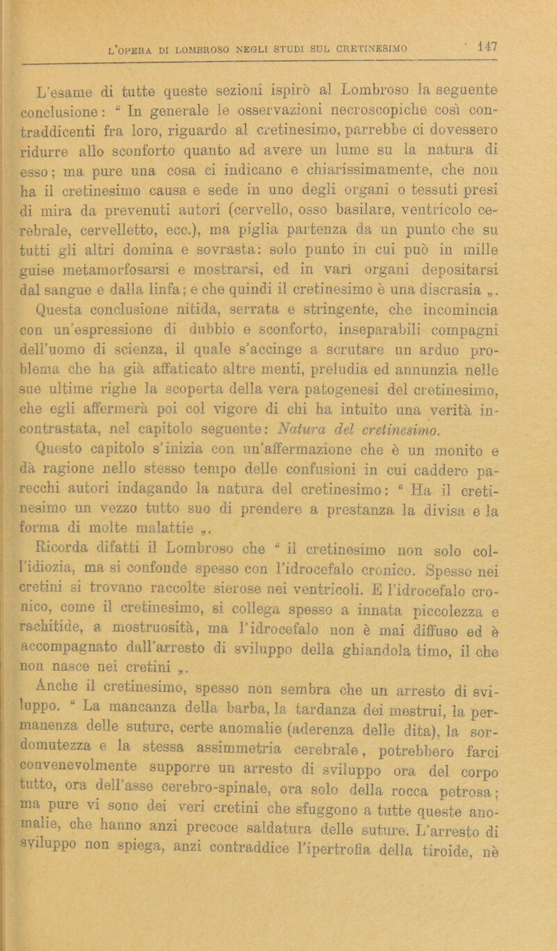 L’esame di tutte queste sezioni ispirò al Lombroso la seguente conclusione : 8 In generale le osservazioni necroscopiclie così con- traddienti fra loro, riguardo al cretinesiroo, parrebbe ci dovessero ridurre allo sconforto quanto ad avere un lume su la natura di esso ; ma pure una cosa ci indicano e chiarissimamente, che non ha il cretinesimo causa e sede in uno degli organi o tessuti presi di mira da prevenuti autori (cervello, osso basilare, ventricolo ce- rebrale, cervelletto, ecc.), ma piglia partenza da un punto che su tutti gli altri domina e sovrasta: solo punto in cui può in mille guise metamorfosarsi e mostrarsi, ed in vari organi depositarsi dal sangue e dalla linfa; e che quindi il cretinesimo è una discrasia Questa conclusione nitida, serrata e stringente, che incomincia con un'espressione di dubbio e sconforto, inseparabili compagni dell’uomo di scienza, il quale s’accinge a scrutare un arduo pro- blema che ha già affaticato altre menti, preludia ed annunzia nelle sue ultime righe la scoperta della vera patogenesi del cretinesimo, che egli affermerà poi col vigore di chi ha intuito una verità in- contrastata, nel capitolo seguente: Natura del cretinesimo. Questo capitolo s’inizia con un’affermazione che è un monito e dà ragione nello stesso tempo delle confusioni in cui caddero pa- recchi autori indagando la natura del cretinesimo: “ Ha il creti- nesirno un vezzo tutto suo di prendere a prestanza la divisa e la forma di molte malattie Ricorda difatti il Lombroso che 8 il cretinesimo non solo col- l'idiozia, ma si confonde spesso con l’idrocefalo cronico. Spesso nei cretini si trovano raccolte sierose nei ventricoli. E l’idrocefalo cro- nico, come il cretinesimo, si collega spesso a innata piccolezza e rachitide, a. mostruosità, ma l’idrocefalo non è mai diffuso ed e accompagnato dall arresto di sviluppo della ghiandola timo, il che non nasce nei cretini „. Anche il cretinesimo, spesso non sembra che un arresto di svi- luppo. “ La mancanza della barba, la tardanza dei mestrui, la per- manenza delle suture, certe anomalie (aderenza delle dita), la sor- domutezza e la stessa assimmetria cerebrale, potrebbero farci convenevolmente supporre un arresto di sviluppo ora del corpo tutto, ora dell’asse cerebro-spinale, ora solo della rocca petrosa; ma pure vi sono dei veri cretini che sfuggono a tutte queste ano- malie, che hanno anzi precoce saldatura delle suture. L’arresto di Sviluppo non spiega, anzi contraddice l’ipertrofia della tiroide, nè