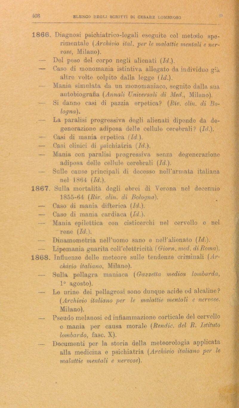 1866. Diagnosi psichiatrico-legali eseguite col metodo spe- rimentale (Archìvio ital. per le malattie mentali e ner- vose, Milano). — Del peso del corpo negli alienati (Id.). — Caso di monomania istintiva allegato da individuo g;à altre volte colpito dalla legge (Id.). — Mania simulata da un monomaniaco, seguito dalla sua autobiografia (Annali Universali di Med., Milano). — Si danno casi di pazzia erpetica? (Riv. clin. di Bo- logna). .— La paralisi progressiva degli alienati dipende da de- generazione adiposa delle cellule cerebrali ? (Id.). — Casi di mania erpetica (Id). — Casi clinici di psichiatria (Id.). — Mania con paralisi progressiva senza degenerazione adiposa delle cellule cerebrali (Id.). — Sulle cause principali di decesso nell’armata italiana nel 1864 (Id.). 1867. Sulla mortalità degli ebrei di Verona nel decennio 1855-64 (Rie. din. di Bologna). — Caso di mania difterica (Id.). — Caso di mania cardiaca (Id.). — Mania epilettica con cisticerchi nel cervello e nel rene (Id.). — Diuamometria nell’uomo sano e nell’alienato (Id.). — Lipemania guarita coll’elettricità (Giorn. med. di Roma). 1868. Influenze delle meteore sulle tendenze criminali (Ar- chivio italiano, Milano). — Sulla pellagra maniaca (Gazzetta medica lombarda, 1° agosto). — Le urine dei pellagrosi sono dunque acide od alcaline? (Archivio italiano per le malattie mentali e nervose. Milano). — Pseudo melanosi ed infiammazione corticale del cervello e mania per causa morale (Rendic. del R. Istituto lombardo, fa3C. X). — Documenti per la storia della meteorologia applicata alla medicina e psichiatria (Archivio italiano per le malattie mentali e nervose).