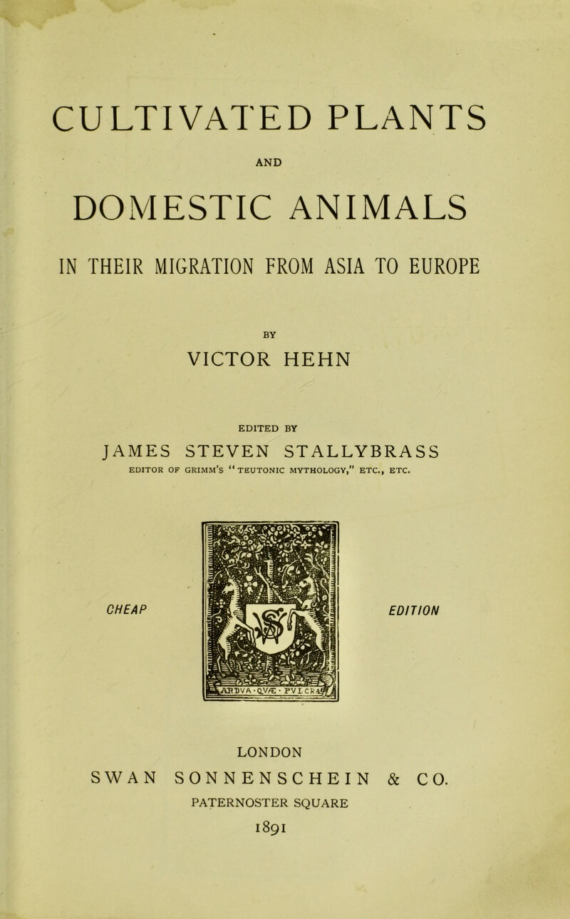 CULTIVATED PLANTS AND DOMESTIC ANIMALS IN THEIR MIGRATION FROM ASIA TO EUROPE BY VICTOR HEHN EDITED BY JAMES STEVEN STALLYBRASS EDITOR OF GRIMM’S “TEUTONIC MYTHOLOGY,” ETC., ETC. LONDON SWAN SONNENSCHEIN & CO. PATERNOSTER SQUARE 1891