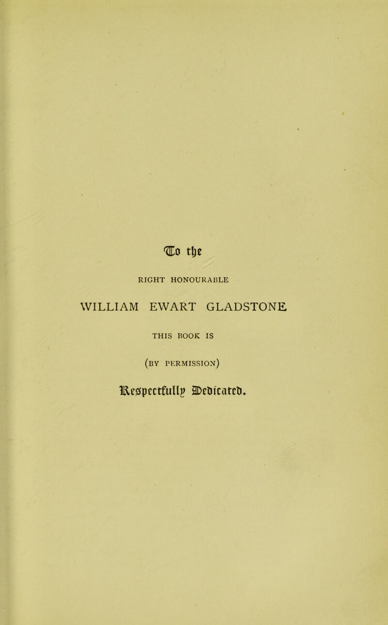 tlje RIGHT HONOURABLE WILLIAM EWART GLADSTONE THIS BOOK IS (by permission) llletfpccttullp j^eUicatctL
