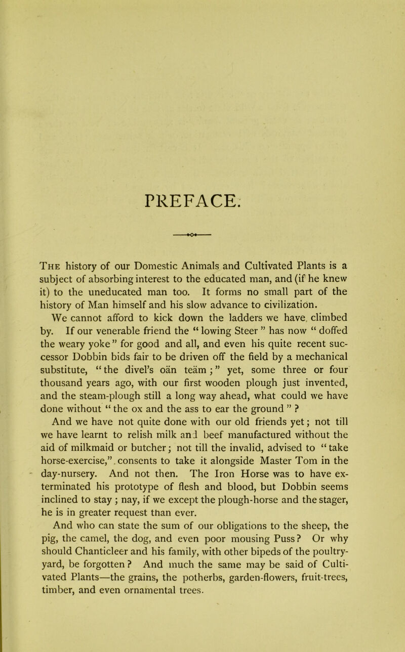 PREFACE. +o*- The history of our Domestic Animals and Cultivated Plants is a subject of absorbing interest to the educated man, and (if he knew it) to the uneducated man too. It forms no small part of the history of Man himself and his slow advance to civilization. We cannot afford to kick down the ladders we have climbed by. If our venerable friend the “ lowing Steer ” has now “ doffed the weary yoke ” for good and all, and even his quite recent suc- cessor Dobbin bids fair to be driven off the field by a mechanical substitute, “ the divel’s oan team; ” yet, some three or four thousand years ago, with our first wooden plough just invented, and the steam-plough still a long way ahead, what could we have done without “ the ox and the ass to ear the ground ” ? And we have not quite done with our old friends yet; not till we have learnt to relish milk an J beef manufactured without the aid of milkmaid or butcher; not till the invalid, advised to “take horse-exercise,”. consents to take it alongside Master Tom in the day-nursery. And not then. The Iron Horse was to have ex- terminated his prototype of flesh and blood, but Dobbin seems inclined to stay ; nay, if we except the plough-horse and the stager, he is in greater request than ever. And who can state the sum of our obligations to the sheep, the pig, the camel, the dog, and even poor mousing Puss? Or why should Chanticleer and his family, with other bipeds of the poultry- yard, be forgotten ? And much the same may be said of Culti- vated Plants—the grains, the potherbs, garden-flowers, fruit-trees, timber, and even ornamental trees.
