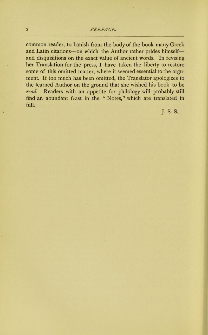 common reader, to banish from the body of the book many Greek and Latin citations—on which the Author rather prides himself— and disquisitions on the exact value of ancient words. In revising her Translation for the press, I have taken the liberty to restore some of this omitted matter, where it seemed essential to the argu- ment. If too much has been omitted, the Translator apologizes to the learned Author on the ground that she wished his book to be read. Readers with an appetite for philology will probably still find an abundant feast in the “ Notes,” which are translated in full.