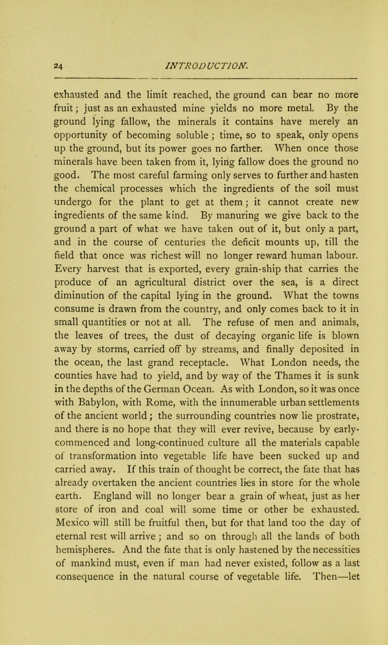exhausted and the limit reached, the ground can bear no more fruit; just as an exhausted mine yields no more metal. By the ground lying fallow, the minerals it contains have merely an opportunity of becoming soluble; time, so to speak, only opens up the ground, but its power goes no farther. When once those minerals have been taken from it, lying fallow does the ground no good. The most careful farming only serves to further and hasten the chemical processes which the ingredients of the soil must undergo for the plant to get at them; it cannot create new ingredients of the same kind. By manuring we give back to the ground a part of what we have taken out of it, but only a part, and in the course of centuries the deficit mounts up, till the field that once was richest will no longer reward human labour. Every harvest that is exported, every grain-ship that carries the produce of an agricultural district over the sea, is a direct diminution of the capital lying in the ground. What the towns consume is drawn from the country, and only comes back to it in small quantities or not at all. The refuse of men and animals, the leaves of trees, the dust of decaying organic life is blown away by storms, carried off by streams, and finally deposited in the ocean, the last grand receptacle. What London needs, the counties have had to yield, and by way of the Thames it is sunk in the depths of the German Ocean. As with London, so it was once with Babylon, with Rome, with the innumerable urban settlements of the ancient world; the surrounding countries now lie prostrate, and there is no hope that they will ever revive, because by early- commenced and long-continued culture all the materials capable of transformation into vegetable life have been sucked up and carried away. If this train of thought be correct, the fate that has already overtaken the ancient countries lies in store for the whole earth. England will no longer bear a grain of wheat, just as her store of iron and coal will some time or other be exhausted. Mexico will still be fruitful then, but for that land too the day of eternal rest will arrive; and so on through all the lands of both hemispheres. And the fate that is only hastened by the necessities of mankind must, even if man had never existed, follow as a last consequence in the natural course of vegetable life. Then—let