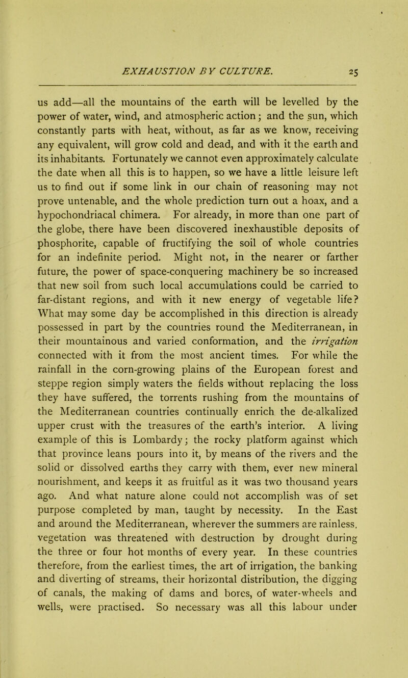 us add—all the mountains of the earth will be levelled by the power of water, wind, and atmospheric action; and the sun, which constantly parts with heat, without, as far as we know, receiving any equivalent, will grow cold and dead, and with it the earth and its inhabitants. Fortunately we cannot even approximately calculate the date when all this is to happen, so we have a little leisure left us to find out if some link in our chain of reasoning may not prove untenable, and the whole prediction turn out a hoax, and a hypochondriacal chimera. For already, in more than one part of the globe, there have been discovered inexhaustible deposits of phosphorite, capable of fructifying the soil of whole countries for an indefinite period. Might not, in the nearer or farther future, the power of space-conquering machinery be so increased that new soil from such local accumulations could be carried to far-distant regions, and with it new energy of vegetable life? What may some day be accomplished in this direction is already possessed in part by the countries round the Mediterranean, in their mountainous and varied conformation, and the iri'igation connected with it from the most ancient times. For while the rainfall in the corn-growing plains of the European forest and steppe region simply waters the fields without replacing the loss they have suffered, the torrents rushing from the mountains of the Mediterranean countries continually enrich the de-alkalized upper crust with the treasures of the earth’s interior. A living example of this is Lombardy; the rocky platform against which that province leans pours into it, by means of the rivers and the solid or dissolved earths they carry with them, ever new mineral nourishment, and keeps it as fruitful as it was two thousand years ago. And what nature alone could not accomplish was of set purpose completed by man, taught by necessity. In the East and around the Mediterranean, wherever the summers are rainless, vegetation was threatened with destruction by drought during the three or four hot months of every year. In these countries therefore, from the earliest times, the art of irrigation, the banking and diverting of streams, their horizontal distribution, the digging of canals, the making of dams and bores, of water-wheels and wells, were practised. So necessary was all this labour under