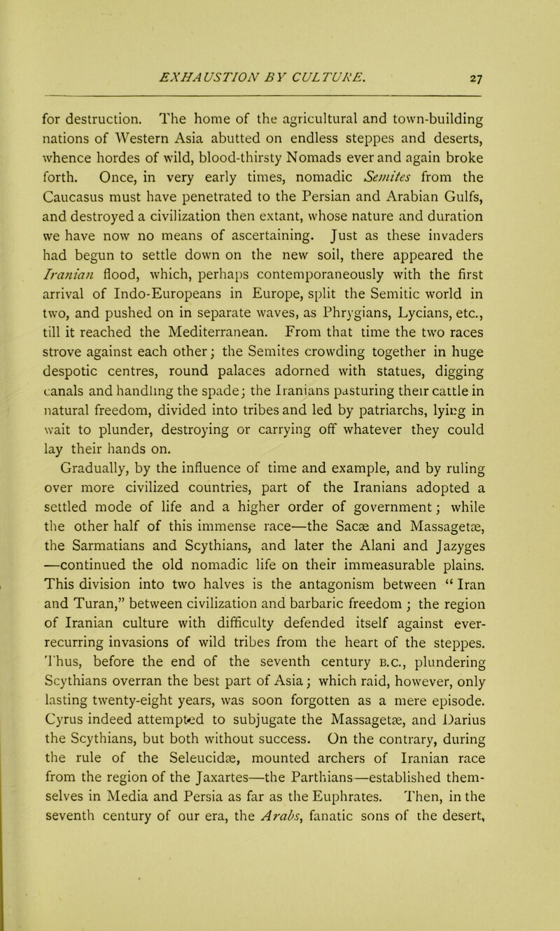 for destruction. The home of the agricultural and town-building nations of Western Asia abutted on endless steppes and deserts, whence hordes of wild, blood-thirsty Nomads ever and again broke forth. Once, in very early times, nomadic Semites from the Caucasus must have penetrated to the Persian and Arabian Gulfs, and destroyed a civilization then extant, whose nature and duration we have now no means of ascertaining. Just as these invaders had begun to settle down on the new soil, there appeared the Iranian flood, which, perhaps contemporaneously with the first arrival of Indo-Europeans in Europe, split the Semitic world in two, and pushed on in separate waves, as Phrygians, Lycians, etc., till it reached the Mediterranean. From that time the two races strove against each other; the Semites crowding together in huge despotic centres, round palaces adorned with statues, digging canals and handling the spade; the Iranians pasturing their cattle in natural freedom, divided into tribes and led by patriarchs, lying in wait to plunder, destroying or carrying off whatever they could lay their hands on. Gradually, by the influence of time and example, and by ruling over more civilized countries, part of the Iranians adopted a settled mode of life and a higher order of government; while the other half of this immense race—the Sacae and Massagetse, the Sarmatians and Scythians, and later the Alani and Jazyges —continued the old nomadic life on their immeasurable plains. This division into two halves is the antagonism between “ Iran and Turan,” between civilization and barbaric freedom ; the region of Iranian culture with difficulty defended itself against ever- recurring invasions of wild tribes from the heart of the steppes. Thus, before the end of the seventh century b.c., plundering Scythians overran the best part of Asia; which raid, however, only lasting twenty-eight years, was soon forgotten as a mere episode. Cyrus indeed attempted to subjugate the Massagetce, and Darius the Scythians, but both without success. On the contrary, during the rule of the Seleucidae, mounted archers of Iranian race from the region of the Jaxartes—the Parthians—established them- selves in Media and Persia as far as the Euphrates. Then, in the seventh century of our era, the Arabs, fanatic sons of the desert.